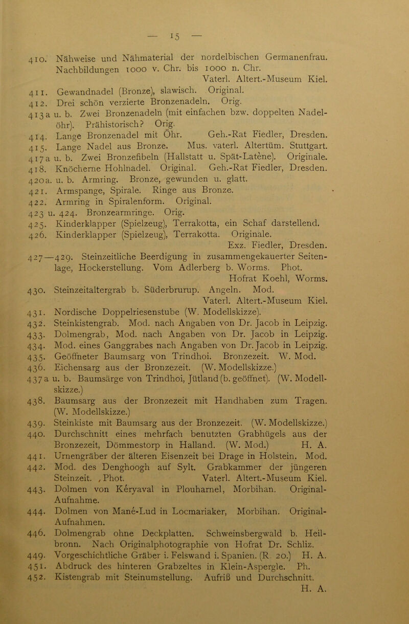 410. Nähweise und Nähmaterial der nordelbischen Germanenfrau. Nachbildungen xooo v. Chr. bis 1000 n. Chr. Vaterl. Altert.-Museum Kiel. 4 ii. Gewandnadel (Bronze), slawisch. Original. 412. Drei schön verzierte Bronzenadeln. Orig. 413 a u. b. Zwei Bronzenadeln (mit einfachen bzw. doppelten Nadel- öhr). Prähistorisch? Orig. 414. Lange Bronzenadel mit Öhr. Geh.-Rat Fiedler, Dresden. 415. Lange Nadel aus Bronze. Mus. vaterl. Altertüm. Stuttgart. 417 a u. b. Zwei Bronzefibeln (Hallstatt u. Spät-Latene). Originale. 418. Knöcherne Hohlnadel. Original. Geh.-Rat Fiedler, Dresden. 420 a. u. b. Armring. Bronze, gewunden u. glatt. 421. Armspange, Spirale. Ringe aus Bronze. 422. Armring in Spiralenform. Original. 423 u. 424. Bronzearmringe. Orig. 425. Kinderklapper (Spielzeug), Terrakotta, ein Schaf darstellend. 426. Kinderklapper (Spielzeug), Terrakotta. Originale. Exz. Fiedler, Dresden. 427—429. Steinzeitliche Beerdigung in zusammengekauerter Seiten- lage, Hockerstellung. Vom Adlerberg b. Worms. Phot. Hofrat Koehl, Worms. 430. Steinzeitaltergrab b. Süderbrurup. Angeln. Mod. Vaterl. Altert.-Museum Kiel. 431. Nordische Doppelriesenstube (W. Modellskizze). 432. Steinkistengrab. Mod. nach Angaben von Dr. Jacob in Leipzig. 433. Dolmengrab, Mod. nach Angaben von Dr. Jacob in Leipzig. 434. Mod. eines Ganggrabes nach Angaben von Dr. Jacob in Leipzig. 435. Geöffneter Baumsarg von Trindhoi. Bronzezeit. W. Mod. 436. Eichensarg aus der Bronzezeit. (W. Modellskizze.) 437 a u. b. Baumsärge von Trindhoi, Jütland (b. geöffnet). (W. Modell- skizze.) 438. Baumsarg aus der Bronzezeit mit Handhaben zum Tragen. (W. Modellskizze.) 439. Steinkiste mit Baumsarg aus der Bronzezeit. (W. Modellskizze.) 440. Durchschnitt eines mehrfach benutzten Grabhügels aus der Bronzezeit, Dömmestorp in Halland. (W. Mod.) H. A. 441. Urnengräber der älteren Eisenzeit bei Drage in Holstein. Mod. 442. Mod. des Denghoogh auf Sylt. Grabkammer der jüngeren Steinzeit. , Phot. Vaterl. Altert.-Museum Kiel. 443. Dolmen von Keryaval in Plouharnel, Morbihan. Original- Aufnahme. 444. Dolmen von Mane-Lud in Locmariaker, Morbihan. Original- Aufnahmen. 446. Dolmengrab ohne Deckplatten. Schweinsbergwald b. Heil- bronn. Nach Originalphotographie von Hofrat Dr. Schliz. 449. Vorgeschichtliche Gräber i. Felswand i. Spanien. (R. 20.) H. A. 451. Abdruck des hinteren Grabzeltes in Klein-Aspergle. Ph. 452. Kistengrab mit Steinumstellung. Aufriß und Durchschnitt.
