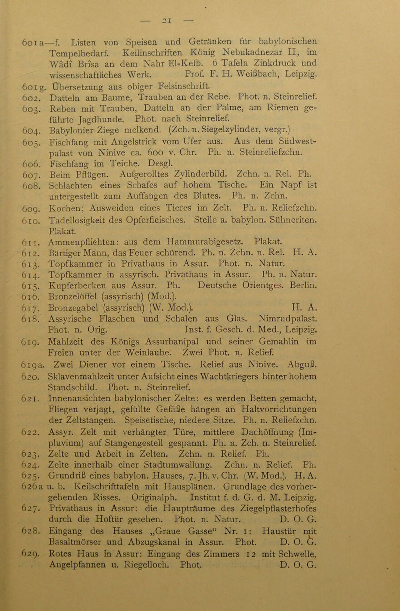 6oia—f. Listen von Speisen und Getränken für babylonischen Tempelbedarf. Keilinschriften König Nebukadnezar II, im Wadi Brisa an dem Nähr El-Kelb. 6 Tafeln Zinkdruck und wissenschaftliches Werk. Prof. F. H. Weißbach, Leipzig. 6oig. Übersetzung aus obiger Felsinschrift. 602. Datteln am Baume, Trauben an der Rebe. Phot. n. Steinrelief. 603. Reben mit Trauben, Datteln an der Palme, am Riemen ge- führte Jagdhunde. Phot, nach Steinrelief. 604. Babylonier Ziege melkend. (Zeh. n. Siegelzylinder, vergr.) 605. Fischfang mit Angelstrick vom Ufer aus. Aus dem Südwest- palast von Ninive ca. 600 v. Chr. Ph. n. Steinreliefzchn. 606. Fischfang im Teiche. Desgl. 607. Beim Pflügen. Aufgerolltes Zylinderbild. Zehn. n. Rel. Ph. 608. Schlachten eines Schafes auf hohem Tische. Ein Napf ist untergestellt zum Auffangen des Blutes. Ph. n. Zehn. 609. Kochen; Ausvveiden eines Tieres im Zelt. Ph. n. Reliefzchn. 610. Tadellosigkeit des Opferfleisches. Stelle a. babylon. Sühneriten. Plakat. 611. Ammenpfliehten: aus dem Hammurabigesetz. Plakat. 612. Bärtiger Mann, das Feuer schürend. Ph. n. Zehn. n. Rel. H. A. 613. Topfkammer in Privathaus in Assur. Phot. n. Natur. 614. Topfkammer in assyrisch. Privathaus in Assur. Ph. n. Natur. 615. Kupferbecken aus Assur. Ph. Deutsche Orientges. Berlin. 616. Bronzelöffel (assyrisch) (Mod.). 617. Bronzegabel (assyrisch) (W. Mod.). H. A. 618. Assyrische Flaschen und Schalen aus Glas. Nimrudpalast. Phot. n. Orig. Inst. f. Gesch. d. Med., Leipzig. 619. Mahlzeit des Königs Assurbanipal und seiner Gemahlin im Freien unter der Weinlaube. Zwei Phot. n. Relief. 619a. Zwei Diener vor einem Tische. Relief aus Ninive. Abguß. 620. Sklavenmahlzeit unter Aufsicht eines Wachtkriegers hinter hohem Standschild. Phot. n. Steinrelief. 621. Innenansichten babylonischer Zelte: es werden Betten gemacht, Fliegen verjagt, gefüllte Gefäße hängen an Haltvorrichtungen der Zeltstangen. Speisetische, niedere Sitze. Ph. n. Reliefzchn. 622. Assyr. Zelt mit verhängter Türe, mittlere Dachöffnung (Im- pluvium) auf Stangengestell gespannt. Ph. n. Zeh. n. Steinrelief. 623. Zelte und Arbeit in Zelten. Zehn. n. Relief. Ph. 624. Zelte innerhalb einer Stadtumwallung. Zehn. n. Relief. Ph. 625. Grundriß eines babylon. Hauses, 7. Jh. v. Chr. (W. Mod.). H. A. 626a u. b. Keilschrifttafeln mit Hausplänen. Grundlage des vorher- gehenden Risses. Originalph. Institut f. d. G. d. M. Leipzig. 627. Privathaus in Assur: die Haupträume des Ziegelpflasterhofes durch die Hoftür gesehen. Phot. n. Natur. D. O. G. 628. Eingang des Hauses „Graue Gasse“ Nr. 1: Haustür mit Basaltmörser und Abzugskanal in Assur. Phot. D. O. &. 629. Rotes Haus in Assur: Eingang des Zimmers 12 mit Schwelle, Angelpfannen u. Riegelloch. Phot. D. O. G.