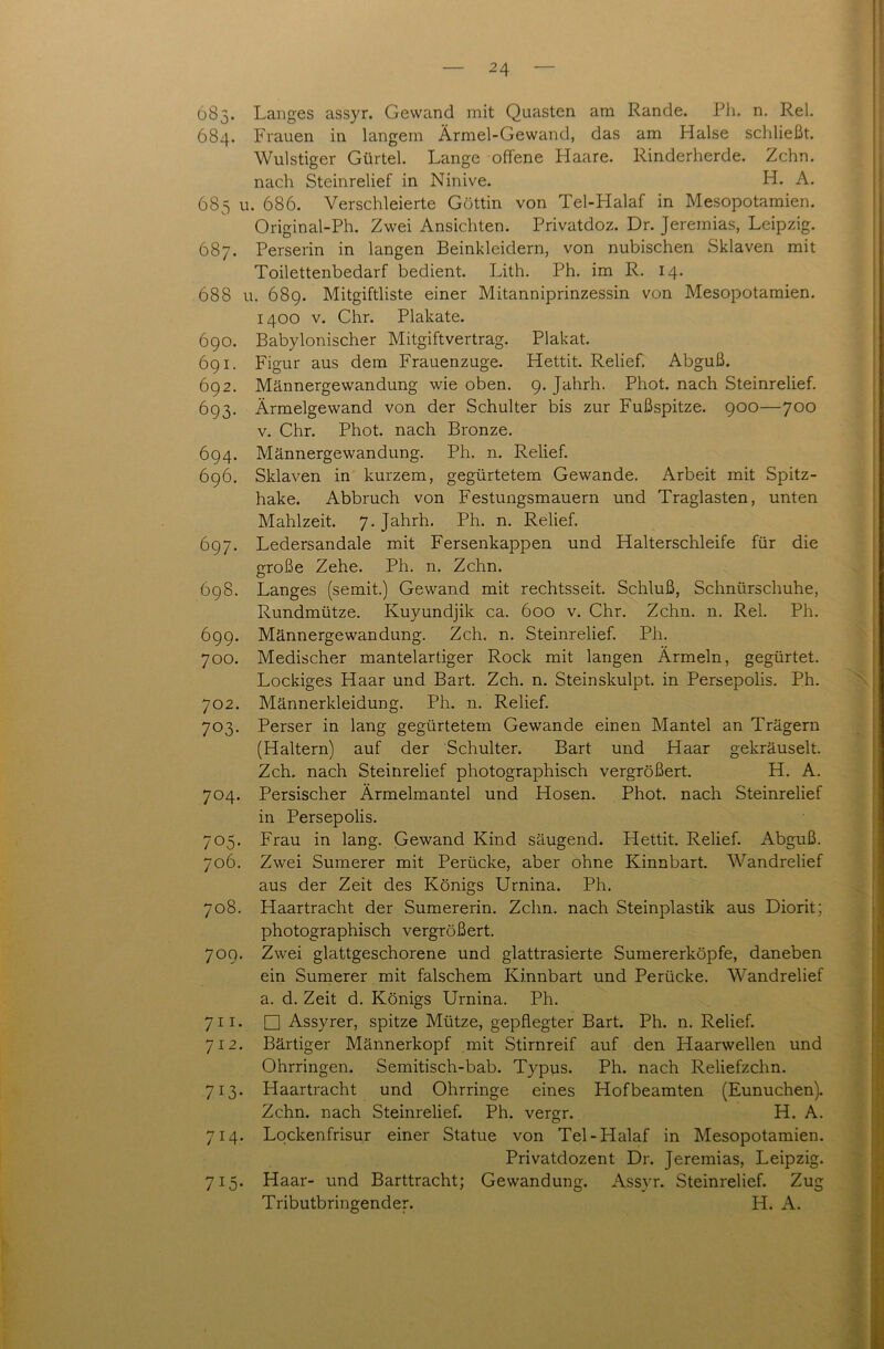 683. Langes assyr. Gewand mit Quasten am Rande. Ph. n. Rel. 684. Frauen in langem Ärmel-Gewand, das am Halse schließt. Wulstiger Gürtel. Lange offene Llaare. Rinderherde. Zehn, nach Steinrelief in Ninive. H. A. 685 u. 686. Verschleierte Göttin von Tel-Halaf in Mesopotamien. Original-Ph. Zwei Ansichten. Privatdoz. Dr. Jeremias, Leipzig. 687. Perserin in langen Beinkleidern, von nubischen Sklaven mit Toilettenbedarf bedient. Lith. Ph. im R. 14. 688 u. 689. Mitgiftliste einer Mitanniprinzessin von Mesopotamien. 1400 v. Chr. Plakate. 690. Babylonischer Mitgiftvertrag. Plakat. 691. Figur aus dem Frauenzuge. Hettit. Relief. Abguß. 692. Männergewandung wie oben. 9. Jahrh. Phot, nach Steinrelief. 693. Ärmelgewand von der Schulter bis zur Fußspitze. 900—700 v. Chr. Phot, nach Bronze. 694. Männergewandung. Ph. n. Relief. 696. Sklaven in kurzem, gegürtetem Gewände. Arbeit mit Spitz- hake. Abbruch von Festungsmauern und Traglasten, unten Mahlzeit. 7. Jahrh. Ph. n. Relief. 697. Ledersandale mit Fersenkappen und Halterschleife für die o-roße Zehe. Ph. n. Zehn. O 698. Langes (semit.) Gewand mit rechtsseit. Schluß, Schnürschuhe, Rundmütze. Kuyundjik ca. 600 v. Chr. Zehn. n. Rel. Ph. 699. Männergewandung. Zeh. n. Steinrelief. Ph. 700. Medischer mantelartiger Rock mit langen Ärmeln, gegürtet. Lockiges Haar und Bart. Zeh. n. Steinskulpt. in Persepolis. Ph. 702. Männerkleidung. Ph. n. Relief. 703. Perser in lang gegürtetem Gewände einen Mantel an Trägern (Haltern) auf der Schulter. Bart und Haar gekräuselt. Zeh. nach Steinrelief photographisch vergrößert. H. A. 704. Persischer Ärmelmantel und Hosen. Phot, nach Steinrelief in Persepolis. 705. Frau in lang. Gewand Kind säugend. Hettit. Relief. Abguß. 706. Zwei Sumerer mit Perücke, aber ohne Kinnbart. Wandrelief aus der Zeit des Königs Urnina. Ph. 708. Haartracht der Sumererin. Zehn, nach Steinplastik aus Diorit; photographisch vergrößert. 709. Zwei glattgeschorene und glattrasierte Sumererköpfe, daneben ein Sumerer mit falschem Kinnbart und Perücke. Wandrelief a. d. Zeit d. Königs Urnina. Ph. 7 11. □ Assyrer, spitze Mütze, gepflegter Bart. Ph. n. Relief. 712. Bärtiger Männerkopf mit Stirnreif auf den Haarwellen und Ohrringen. Semitisch-bab. Typus. Ph. nach Reliefzchn. 713. Haartracht und Ohrringe eines Hof beamten (Eunuchen). Zehn, nach Steinrelief. Ph. vergr. H. A. 714. Lockenfrisur einer Statue von Tel-Halaf in Mesopotamien. Privatdozent Dr. Jeremias, Leipzig. 715. Haar- und Barttracht; Gewandung. Assyr. Steinrelief. Zug Tributbringender. H. A.