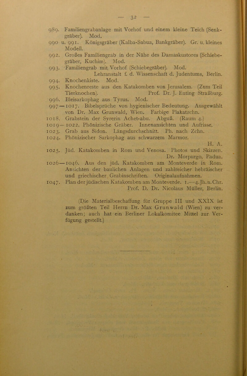 9.89. Familiengrabanlage mit Vorliof und einem kleine Teich (Senk- gräber). Mod. 990 u. 991. Königsgräber (Kalba-Sabua, Bankgräber). Gr. u. kleines Modell. 992. Großes Familiengrab in der Nähe des Damaskustores (Schiebe- gräber, Kuchim). Mod. 993. Familiengrab mit Vorhof (Schiebegräber). Mod. Lehranstalt f. d. Wissenschaft d. Judentums, Berlin. 994. Knochenkiste. Mod. 995. Knochenreste aus den Katakomben von Jerusalem. (Zum Teil Tierknochen). Prof. Dr. J. Euting Straßburg. 996. Bleisarkophag aus Tyrus. Mod. 997 — 1017. Bibelsprüche von hygienischer Bedeutung. Ausgewählt von Dr. Max Grunwald, Wien. Farbige Plakatzchn. 1018. Grabstein der Syrerin Achet-abu. Abguß. (Raum 4.) 1019—1022. Phönizische Gräber. Innenansichten und Aufrisse. 1023. Grab aus Sidon. Längsdurchschnitt. Ph. nach Zehn. 1024. Phönizischer Sarkophag aus schwarzem Marmor. H. A. 1025. Jüd. Katakomben in Rom und Venosa. Photos und Skizzen. Dr. Morpurgo, Padua. 1026—1046. Aus den jüd. Katakomben am Monteverde in Rom. Ansichten der baulichen Anlagen und zahlreicher hebräischer und griechischer Grabinschriften. Originalaufnahmen. 1047. Plan der jüdischen Katakomben am Monteverde. 1.—4-Jh.n. Chr. Prof. D. Dr. Nicolaus Müller, Berlin. (Die Materialbeschaffung für Gruppe III und XXIX ist zum größten Teil Herrn Dr. Max Grunwald (Wien) zu ver- danken; auch hat ein Berliner Lokalkomitee Mittel zur Ver- fügung gestellt.)