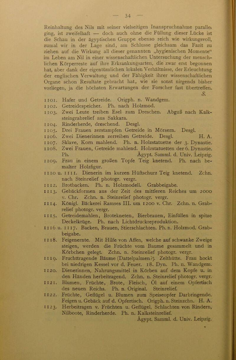 Reinhaltung des Nils mit seiner vielseitigen Inanspruchnahme parallel ging, ist zweifelhaft — doch auch ohne die Füllung dieser Lücke ist die Schau in der ägyptischen Gruppe ebenso reich wie wirkungsvoll, zumal wir in der Lage sind, am Schlüsse gleichsam das Fazit zu ziehen auf die Wirkung all dieser genannten „hygienischen Momente“ im Leben am Nil in einer wissenschaftlichen Untersuchung der mensch- lichen Körperreste auf ihre Erkrankungsarten, die zwar erst begonnen hat, aber dank der eigentümlichen lokalen Verhältnisse, der Erleuchtung der englischen Verwaltung und der Fähigkeit ihrer wissenschaftlichen Organe schon Resultate gebracht hat, wie sie sonst nirgends bisher vorliegen, ja die höchsten Erwartungen der Forscher fast übertreffen. £ 1101. Flafer und Getreide. Origph. n. Wandgem. 1102. Getreidespeicher. Ph. nach Holzmod. 1103. Zwei Leute treiben Esel zum Dreschen. Abguß nach Kalk- steingrabrelief aus Sakkara. 1104. Rinderherde, dreschend. Desgl. 1105. Drei Frauen zerstampfen Getreide in Mörsern. Desgl. 1106. Zwei Dienerinnen zerreiben Getreide. Desgl. H. A. 1107. Sklave, Korn mahlend. Ph. n. Holzstatuette der 3. Dynastie. 1108. Zwei Frauen, Getreide mahlend. Holzstatuetten der 6. Dynastie. Ph. Ägypt. Samml. d. Univ. Leipzig. 1109. Frau in einem großen Topfe Teig knetend. Ph. nach be- malter Holzfigur. 1110 u. im. Dienerin im kurzen Hüftschurz Teig knetend. Zehn, nach Steinrelief photogr. vergr. 1112. Brotbacken. Ph. n. Holzmodell. Grabbeigabe. 1113. Gebäckformen aus der Zeit des mittleren Reiches um 2000 v. Chr. Zehn. n. Steinrelief photogr. vergr. 1114. Königl. Bäckerei Ramses III. um 1200 v. Chr. Zehn. n. Grab- relief photogr. vergr. 1115. Getreidemahlen, Brotekneten, Bierbrauen, Einfüllen in spitze Deckelkrüge. Ph. nach Lichtdruckreproduktion. 1116 u. m 7. Backen, Brauen, Stierschlachten. Ph. n. Holzmod. Grab- beigabe. 1118. Feigenernte. Mit Hilfe von Affen, welche auf schwanke Zweige steigen, werden die Früchte vom Baume gesammelt und in Körbchen gelegt. Zehn. n. Steinrelief photogr. vergr. 1119. Fruchttragende Bäume (Dattelpalmen?). Zelthütte. Frau hockt bei niedrigen Kessel vor d. Feuer. 18. Dyn. Ph. n. Wandgem. 1120. Dienerinnen, Nahrungsmittel in Körben auf dem Kopfe u. in den Händen herbeitragend. Zehn. n. Steinrelief photogr. vergr. 1121. Blumen, Früchte, Brote, Fleisch, Öl auf einem Opfertisch des neuen Reichs. Ph. n. Original. Steinrelief. 1122. Früchte, Geflügel u. Blumen zum Speiseopfer Darbringende. Feigen u. Gebäck auf d. Opfertisch. Origph. n. Steinzchn. H. A. 1123. Herbeitragen v. Früchten u. Geflügel, Schlachten von Rindern, Nilboote, Rinderherde. Ph. n. Kalksteinrelief. Ägypt. Samml. d. Univ. Leipzig.