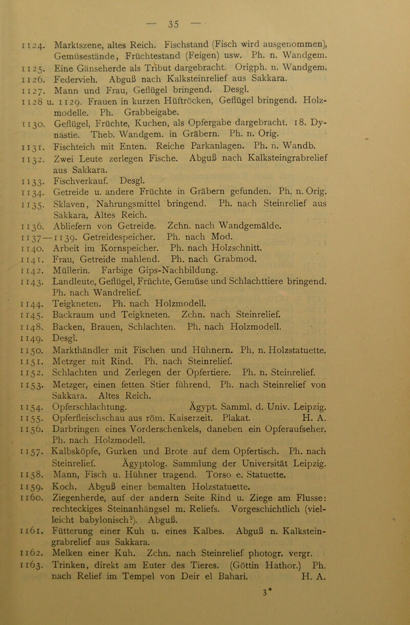 1124- Marktszene, altes Reich. Fischstand (Fisch wird ausgenommen), Gemüsestände, Früchtestand (Feigen) usw. Ph. n. Wandgem. 1125. Eine Gänseherde als Tribut dargebracht. Origph. n. Wandgem. 1126. Federvieh. Abguß nach Kalksteinrelief aus Sakkara. 1127. Mann und Frau, Geflügel bringend. Desgl. 112811. 1129. Frauen in kurzen Hüftröcken, Geflügel bringend. Holz- modelle. Ph. Grabbeigabe. 1130. Geflügel, Früchte, Kuchen, als Opfergabe dargebracht. 18. Dy- nastie. Theb. Wandgem. in Gräbern. Ph. n. Orig. 1131. Fischteich mit Enten. Reiche Parkanlagen. Ph. n. Wandb. 1132. Zwei Leute zerlegen Fische. Abguß nach Kalksteingrabrelief aus Sakkara. 1133. Fischverkauf. Desgl. 1134. Getreide u. andere Früchte in Gräbern gefunden. Ph. n. Orig. 1135. Sklaven, Nahrungsmittel bringend. Ph. nach Steinrelief aus Sakkara, Altes Reich. 1136. Abliefern von Getreide. Zehn, nach Wandgemälde. 1137 —1139. Getreidespeicher. Ph. nach Mod. 1:140. Arbeit im Kornspeicher. Ph. nach Holzschnitt. 1141. Frau, Getreide mahlend. Ph. nach Grabmod. 1142. Müllerin. Farbige Gips-Nachbildung. 1143. Landleute, Geflügel, Früchte, Gemüse und Schlachttiere bringend. Ph. nach Wandrelief. 1144. Teigkneten. Ph. nach Holzmodell. 1145. Backraum und Teigkneten. Zehn, nach Steinrelief. 1148. Backen, Brauen, Schlachten. Ph. nach Holzmodell. 1149. Desgl. 1150. Markthändler mit Fischen und Hühnern. Ph. n. Holzstatuette. 1151. Metzger mit Rind. Ph. nach Steinrelief. 1152. Schlachten und Zerlegen der Opfertiere. Ph. n. Steinrelief. 1153. Metzger, einen fetten Stier führend. Ph. nach Steinrelief von Sakkara. Altes Reich. 1154. Opferschlachtung. Ägypt. Samml. d. Univ. Leipzig. 1155. Opferfleischschau aus röm. Kaiserzeit. Plakat. H. A. 1156. Darbringen eines Vorderschenkels, daneben ein Opferaufseher. Ph. nach Holzmodell. 1157. Kalbsköpfe, Gurken und Brote auf dem Opfertisch. Ph. nach Steinrelief. Ägyptolog. Sammlung der Universität Leipzig. 1158. Mann, Fisch u. Hühner tragend. Torso e. Statuette. 1159. Koch. Abguß einer bemalten Holzstatuette. 1160. Ziegenherde, auf der andern Seite Rind u. Ziege am Flusse: rechteckiges Steinanhängsel m. Reliefs. Vorgeschichtlich (viel- leicht babylonisch?). Abguß. 1161. Fütterung einer Kuh u. eines Kalbes. Abguß n. Kalkstein- grabrelief aus Sakkara. 1162. Melken einer Kuh. Zehn, nach Steinrelief photogr. vergr. 1163. Trinken, direkt am Euter des Tieres. (Göttin Hathor.) Ph. nach Relief im Tempel von Deir el Bahari. H. A. 3*