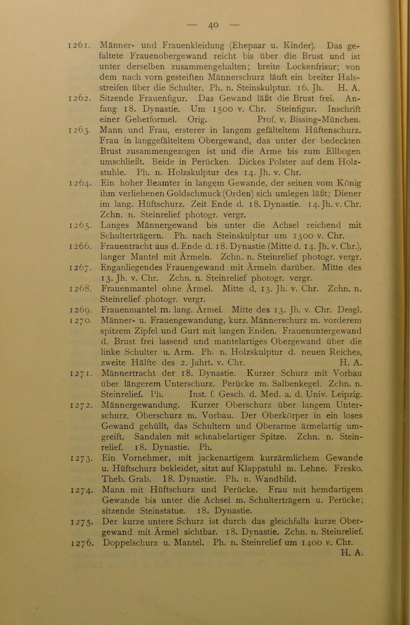 1261. Männer- und Frauenkleidung (Ehepaar u. Kinder). Das ge- faltete Frauenobergewand reicht bis über die Brust und ist unter derselben zusammengehalten; breite Lockenfrisur; von dem nach vorn gesteiften Männerschurz läuft ein breiter Hals- streifen über die Schulter. Ph. n. Steinskulptur. 16. Jh. H. A. 1262. Sitzende Frauenfigur. Das Gewand läßt die Brust frei. An- fang 18. Dynastie. Um 1500 v. Chr. Steinfigur. Inschrift einer Gebetformel. Orig. Prof. v. Bissing-München. 1263. Mann und Frau, ersterer in langem gefälteltem Hüftenschurz. Frau in langgefälteltem Obergewand, das unter der bedeckten Brust zusammengezogen ist und die Arme bis zum Ellbogen umschließt. Beide in Perücken. Dickes Polster auf dem Holz- stuhle. Ph. n. Holzskulptur des 14. Jh. v. Chr. 1264. Ein hoher Beamter in langpm Gewände, der seinen vom König ihm verliehenen Goldschmuck (Orden) sich umlegen läßt; Diener im lang. Hüftschurz. Zeit Ende d. 18. Dynastie. 14.JI1. v. Chr. Zehn. n. Steinrelief photogr. vergr. 1265. Langes Männergewand bis unter die Achsel reichend mit Schulterträgern. Ph. nach Steinskulptur um 1300 v. Chr. 1266. Frauentracht aus d. Ende d. 18. Dynastie (Mitte d. 14. Jh. v. Chr.), langer Mantel mit Ärmeln. Zehn. n. Steinrelief photogr. vergr. 1267. Enganliegendes Frauengewand mit Ärmeln darüber. Mitte des 13. Jh. v. Chr. Zehn. n. Steinrelief photogr. vergr. 1268. Frauenmantel ohne Ärmel. Mitte d. 13. Jh. v. Chr. Zehn. n. Steinrelief photogr. vergr. 1269. Frauenmantel m. lang. Ärmel. Mitte des 13. Jh. v. Chr. Desgl. 1270. Männer- u. Frauengewandung, kurz. Männerschurz m. vorderem spitzem Zipfel und Gurt mit langen Enden. Frauenuntergewand d. Brust frei lassend und mantelartiges Obergewand über die linke Schulter u. Arm. Ph. n. Holzskulptur d. neuen Reiches, zweite Hälfte des 2. Jahrt. v. Chr. H. A. 1271. Männertracht der 18. Dynastie. Kurzer Schurz mit Vorbau über längerem Unterschurz. Perücke m. Salbenkegel. Zehn. n. Steinrelief. Ph. Inst. f. Gesch. d. Med. a. d. Univ. Leipzig. 1272. Männergewandung. Kurzer Oberschurz über langem Unter- schurz. Oberschurz m. Vorbau. Der Oberkörper in ein loses Gewand gehüllt, das Schultern und Oberarme ärmelartig um- greift. Sandalen mit schnabelartiger Spitze. Zehn. n. Stein- relief. 18. Dynastie. Ph. 1273. Ein Vornehmer, mit jackenartigem kurzärmlichem Gewände u. Hüftschurz bekleidet, sitzt auf Klappstuhl m. Lehne. Fresko. Theb. Grab. 18. Dynastie. Ph. n. Wandbild. 1274. Mann mit Hüftschurz und Perücke. Frau mit hemdartigem Gewände bis unter die Achsel m. Schulterträgern u. Perücke; sitzende Steinstatue. 18. Dynastie. 1275. Der kurze untere Schurz ist durch das gleichfalls kurze Ober- gewand mit Ärmel sichtbar. 18. Dynastie. Zehn. n. Steinrelief. 1276. Doppelschurz u. Mantel. Ph. n. Steinrelief um 1400 v. Chr. H. A.