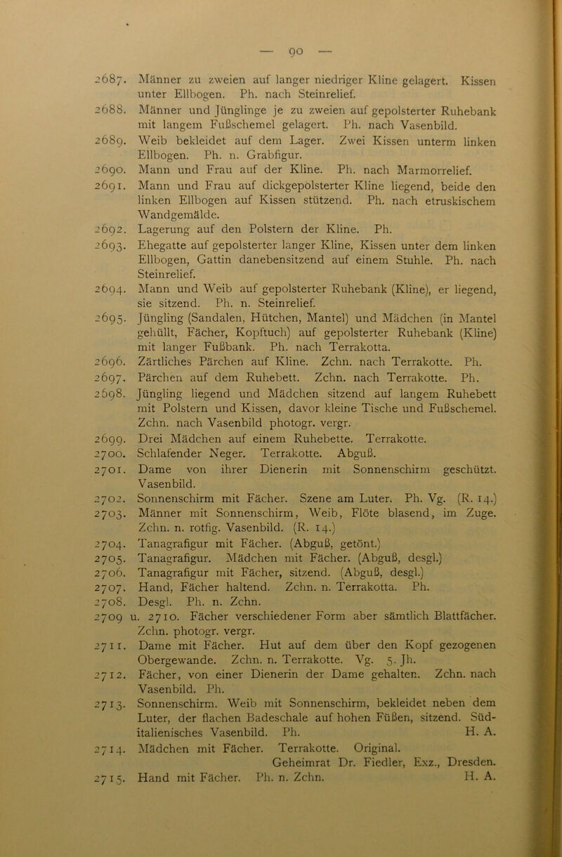 go 2687. Männer zu zweien auf langer niedriger Kline gelagert. Kissen unter Ellbogen. Ph. nach Steinrelief. 2688. Männer und Jünglinge je zu zweien auf gepolsterter Ruhebank mit langem Fußschemel gelagert. Ph. nach Vasenbild. 2689. Weib bekleidet auf dem Lager. Zwei Kissen unterm linken Ellbogen. Ph. n. Grabfigur. 2690. Mann und Frau auf der Kline. Ph. nach Marmorrelief. 2691. Mann und Frau auf dickgepolsterter Kline liegend, beide den linken Ellbogen auf Kissen stützend. Ph. nach etruskischem Wandgemälde. 2692. Lagerung auf den Polstern der Kline. Ph. 2693. Ehegatte auf gepolsterter langer Kline, Kissen unter dem linken Ellbogen, Gattin danebensitzend auf einem Stuhle. Ph. nach Steinrelief. 2694. Mann und Weib auf gepolsterter Ruhebank (Kline), er liegend, sie sitzend. Ph. n. Steinrelief. 2695. Jüngling (Sandalen, Hütchen, Mantel) und Mädchen (in Mantel gehüllt, Fächer, Kopftuch) auf gepolsterter Ruhebank (Kline) mit langer Fußbank. Ph. nach Terrakotta. 2696. Zärtliches Pärchen auf Kline. Zehn, nach Terrakotte. Ph. 2697. Pärchen auf dem Ruhebett. Zehn, nach Terrakotte. Ph. 2698. Jüngling liegend und Mädchen sitzend auf langem Ruhebett mit Polstern und Kissen, davor kleine Tische und Fußschemel. Zehn, nach Vasenbild photogr. vergr. 2699. Drei Mädchen auf einem Ruhebette. Terrakotte. 2700. Schlafender Neger. Terrakotte. Abguß. 2701. Dame von ihrer Dienerin mit Sonnenschirm geschützt. Vasenbild. 2702. Sonnenschirm mit Fächer. Szene am Luter. Ph. Vg. (R. 14.) 2703. Männer mit Sonnenschirm, Weib, Flöte blasend, im Zuge. Zehn. n. rotfig. Vasenbild. (R. 14.) 2704. Tanagrafigur mit Fächer. (Abguß, getönt.) 2705. Tanagrafigur. Mädchen mit Fächer. (Abguß, desgl.) 2706. Tanagrafigur mit Fächer, sitzend. (Abguß, desgl.) 2707. Hand, Fächer haltend. Zehn. n. Terrakotta. Ph. 2708. Desgl. Ph. n. Zehn. 2709 u. 2710. Fächer verschiedener Form aber sämtlich Blattfächer. Zehn, photogr. vergr. 2711. Dame mit Fächer. Hut auf dem über den Kopf gezogenen Obergewande. Zehn. n. Terrakotte. Vg. 5. Jh. 2712. Fächer, von einer Dienerin der Dame gehalten. Zehn, nach Vasenbild. Ph. 2713. Sonnenschirm. Weib mit Sonnenschirm, bekleidet neben dem Luter, der flachen Badeschale auf hohen Füßen, sitzend. Süd- italienisches Vasenbild. Ph. H. A. 2714. Mädchen mit Fächer. Terrakotte. Original. Geheimrat Dr. Fiedler, Exz., Dresden. Hand mit Fächer. Ph. n. Zehn. H. A. 27I5-