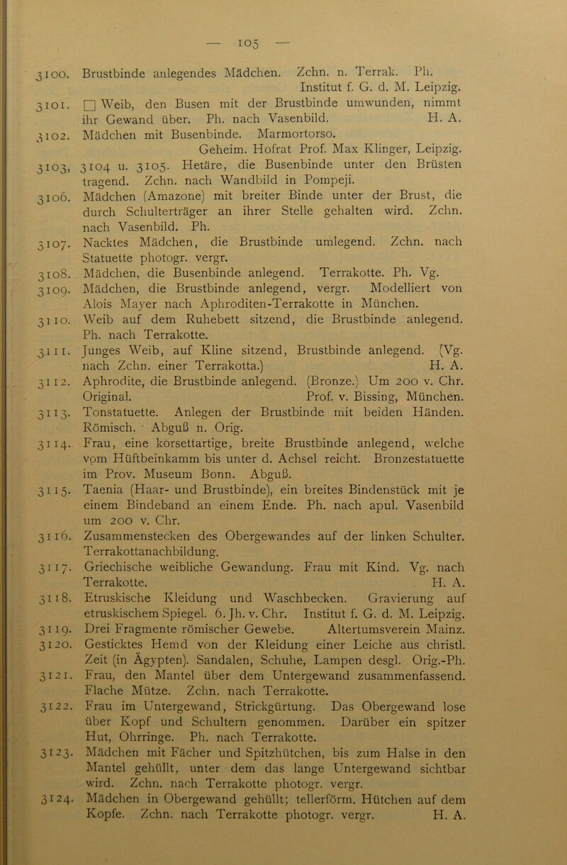 ro rQ 3100. Brustbinde anlegendes Mädchen. Zehn. n. Terrak. Ph. Institut f. G. d. M. Leipzig. 3101. □ Weib, den Busen mit der Brustbinde umwunden, nimmt 3102. Mädchen mit Busenbinde. Marmortorso. Geheim. Hofrat Prof. Max Klinger, Leipzig. 3103. 3104 u. 3105. Hetäre, die Busenbinde unter den Brüsten tragend. Zehn, nach Wandbild in Pompeji. 3106. Mädchen (Amazone) mit breiter Binde unter der Brust, die durch Schulterträger an ihrer Stelle gehalten wird. Zehn, 3107. Nacktes Mädchen, die Brustbinde umlegend. Zehn, nach Statuette photogr. vergr. 109. Mädchen, die Brustbinde anlegend, vergr. Modelliert von Alois Mayer nach Aphroditen-Terrakotte in München. 3110. Weib auf dem Ruhebett sitzend, die Brustbinde anlegend. Ph. nach Terrakotte. 3111. Junges Weib, auf Kline sitzend, Brustbinde anlegend. (Vg. nach Zehn, einer Terrakotta.) H. A. 3112. Aphrodite, die Brustbinde anlegend. (Bronze.) Um 200 v. Chr. Original. Prof. v. Bissing, München. 3113. Tonstatuette. Anlegen der Brustbinde mit beiden Händen. Römisch. ' Abguß n. Orig. 3114. Frau, eine korsettartige, breite Brustbinde anlegend, welche vom Hüftbeinkamm bis unter d. Achsel reicht. Bronzestatuette im Prov. Museum Bonn. Abguß. 3115. Taenia (Haar- und Brustbinde), ein breites Bindenstück mit je einem Bindeband an einem Ende. Ph. nach apul. Vasenbild um 200 v. Chr. 3116. Zusammenstecken des Obergewandes auf der linken Schulter. Terrakottanachbildung. 3117. Griechische weibliche Gewandung. Frau mit Kind. Vg. nach Terrakotte. H. A. 3118. Etruskische Kleidung und Waschbecken. Gravierung auf etruskischem Spiegel. 6.Jh. v. Chr. Institut f. G. d. M. Leipzig. 3119. Drei Fragmente römischer Gewebe. Altertumsverein Mainz. 3120. Gesticktes Hemd von der Kleidung einer Leiche aus christl. Zeit (in Ägypten). Sandalen, Schuhe, Lampen desgl. Orig.-Ph. 3121. Frau, den Mantel über dem Untergewand zusammenfassend. Flache Mütze. Zehn, nach Terrakotte. 3122. Frau im Untergewand, Strickgürtung. Das Obergewand lose über Kopf und Schultern genommen. Darüber ein spitzer Hut, Ohrringe. Ph. nach Terrakotte. 3123. Mädchen mit Fächer und Spitzhütchen, bis zum Halsein den Mantel gehüllt, unter dem das lange Untergewand sichtbar wird. Zehn, nach Terrakotte photogr. vergr. 3124. Mädchen in Obergewand gehüllt; tellerförm. Hütchen auf dem Kopfe. Zehn, nach Terrakotte photogr. vergr. H. A.