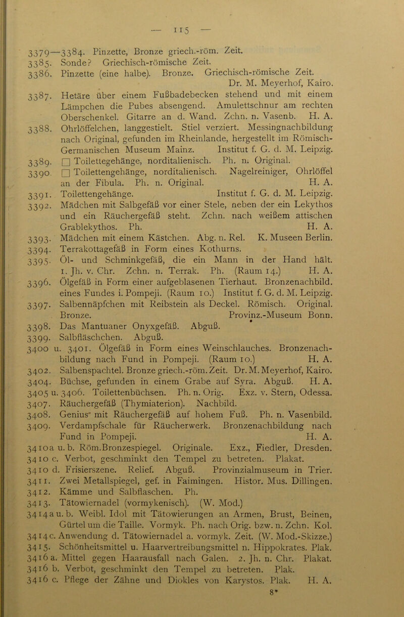 3379—3384- Pinzette, Bronze griech.-röm. Zeit. 3385. Sonde? Griechisch-römische Zeit. 3386. Pinzette (eine halbe). Bronze. Griechisch-römische Zeit. Dr. M. Meyerhof, Kairo. 3387. Hetäre über einem Fußbadebecken stehend und mit einem Lämpchen die Pubes absengend. Amulettschnur am rechten Oberschenkel. Gitarre an d. Wand. Zehn. n. Vasenb. H. A. 3388. Ohrlöffelchen, langgestielt. Stiel verziert. Messingnachbildung nach Original, gefunden im Rheinlande, hergestellt im Römisch- Germanischen Museum Mainz. Institut f. G. d. M. Leipzig. 3389. □ Toilettegehänge, norditalienisch. Ph. n. Original. 3390 □ Toilettengehänge, norditalienisch. Nagelreiniger, Ohrlöffel an der Fibula. Ph. n. Original. H. A. 3391. Toilettengehänge. Institut f. G. d. M. Leipzig. 3392. Mädchen mit Salbgefäß vor einer Stele, neben der ein Lekythos und ein Räuchergefäß steht. Zehn, nach weißem attischen Grablekythos. Ph. H. A. 3393. Mädchen mit einem Kästchen. Abg. n. Rel. K. Museen Berlin. 3394. Terrakottagefäß in Form eines Kothurns. 3395. Öl- und Schminkgefäß, die ein Mann in der Hand hält. 1. Jh. v. Chr. Zehn. n. Terrak. Ph. (Raum 14.) H. A. 3396. Ölgefäß in Form einer aufgeblasenen Tierhaut. Bronzenachbild, eines Fundes i. Pompeji. (Raum 10.) Institut f. G. d. M. Leipzig. 3397. Salbennäpfchen mit Reibstein als Deckel. Römisch. Original. Bronze. Provinz.-Museum Bonn. 3398. Das Mantuaner Onyxgefäß. Abguß. 3399. Salbfläschchen. Abguß. 3400 u. 3401. Ölgefäß in Form eines Weinschlauches. Bronzenach- bildung nach Fund in Pompeji. (Raum 10.) H. A. 3402. Salbenspachtel. Bronze griech.-röm. Zeit. Dr. M. Meyerhof, Kairo. 3404. Büchse, gefunden in einem Grabe auf Syra. Abguß. H. A. 340511.3406. Toilettenbüchsen. Ph. n. Orig. Exz. v. Stern, Odessa. 3407. Räuchergefäß (Thymiaterion). Nachbild. 3408. Genius' mit Räuchergefäß auf hohem Fuß. Ph. n. Vasenbild. 3409. Verdampfschale für Räucherwerk. Bronzenachbildung nach Fund in Pompeji. H. A. 3410a u. b. Röm.Bronzespiegel. Originale. Exz., Fiedler, Dresden. 3410 c. Verbot, geschminkt den Tempel zu betreten. Plakat. 3410 d. Frisierszene. Relief. Abguß. Provinzialmuseum in Trier. 3411. Zwei Metallspiegel, gef. in Faimingen. Histor. Mus. Dillingen. 3412. Kämme und Salbflaschen. Ph. 3413. Tätowiernadel (vormykenisch). (W. Mod.) 3414 a u. b. Weibl. Idol mit Tätowierungen an Armen, Brust, Beinen, Gürtel um die Taille. Vormyk. Ph. nach Orig. bzw. n. Zehn. Kol. 3414 c. Anwendung d. Tätowiernadel a. vormyk. Zeit. (W. Mod.-Skizze.) 3415. Schönheitsmittel u. Haarvertreibungsmittel n. Hippokrates. Plak. 3416 a. Mittel gegen Plaarausfall nach Galen. 2. Jh. n. Chr. Plakat. 3416 b. Verbot, geschminkt den Tempel zu betreten. Plak. 3416 c. Pflege der Zähne und Diokles von Karystos. Plak. H. A. 8*