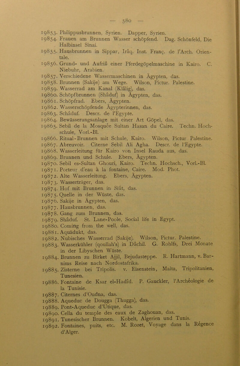 19853. Philippusbrunnen, Syrien. Dapper, Syrien. 19854. Frauen am Brunnen Wasser schöpfend. Dag. Schönfeld, Die Halbinsel Sinai. 19855. Hausbrunnen in Sippar, Iräq. Inst. Franc;. de l’Arch. Orien- tale. 19856. Grund- und Aufriß einer Pferdegöpelmaschine in Kairo. C. Niebuhr, Arabien. 19857. Verschiedene Wassermaschinen in Ägypten, das. 19858. Brunnen (Sakije) am Wege. Wilson, Pictur. Palestine. 19859. Wasserrad am Kanal (Klälig), das. 19860. Schöpfbrunnen (Shäduf) in Ägypten, das. 19861. Schöpfrad. Ebers, Ägypten. 19862. Wasserschöpfende Ägypterinnen, das. 19863. Schäduf. Descr. de l’Egypte. 19864. Bewässerungsanlage mit einer Art Göpel, das. 19865. Sebil de la Mosquee Sultan Hasan du Caire. Techn. Hoch- schule, Vorl.-Bl. 19866. Ritual-Brunnen mit Schule, Kairo. Wilson, Pictur Palestine. 19867. Abreuvoir. Citerne Sebil Ali Agha. Descr. de l’Egypte. 19868. Wasserleitung für Kairo von Insel Rauda aus, das. 19869. Brunnen und Schule. Ebers, Ägypten. 19870. Sebil es-Sultan Ghouri, Kairo. Techn. Hochsch., Vorl.-Bl. 19871. Porteur d’eau ä la fontaine, Caire. Mod. Phot. 19872. Alte Wasserleitung. Ebers, Ägypten. 19873. Wasserträger, das. 19874. Hof mit Brunnen in Siüt, das. 19875. Quelle in der Wüste, das. 19876. Sakije in Ägypten, das. 19877. Hausbrunnen, das. 19878. Gang zum Brunnen, das. 19879. Shäduf. St. Lane-Poole, Social life in Egypt. 19880. Coming frorn the well, das. 19881. Aquädukt, das. 19882. Nubisches Wasserrad (Sakije). Wilson, Pictur. Palestine. 19883. Wasserkühler (qoullah’s) in Dächil. G. Rohlfs, Drei Monate in der Libyschen Wüste. 19884. Brunnen zu Birket Ajjil, Bejudasteppe. R. Hartmann, v. Bar- nims Reise nach Nordostafrika. 19885. Zisterne bei Tripolis. v. Eisenstein, Malta, Tripolitanien, Tunesien. 19886. Fontaine de Ksar el-Hadid. P. Gauckler, l’Archeologie de la Tunisie. 19887. Citernes d’Oudna, das. 19888. Aqueduc de Dougga (Thugga), das. 19889. Pont-Aqueduc d’Utique, das. 19890. Cella du temple des eaux de Zaghouan, das. 19891. Tunesischer Brunnen. Kobelt, Algerien und Tunis. 19892. Fontaines, puits, etc. M. Rozet, Voyage dans la Regence d’Alger.