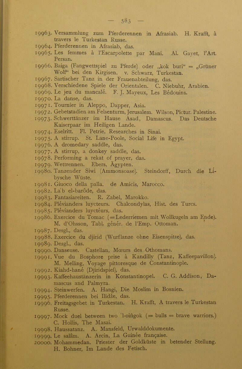 r99^3* Versammlung zum Pferderennen in Afrasiab. H. Krafft, ä travers le Turkestan Russe. 19964. Pferderennen in Afrasiab, das. I99^5* Les femmes ä l’Escarpolette par Mani. Al. Gayet, l’Art. Persan. 19966. Baiga (Fangwettspiel zu Pferde) oder „kok buri“ = „Grüner Wolf“ bei den Kirgisen, v. Schwarz, Turkestan. 19967. Sartischer Tanz in der Frauenabteilung, das. 19968. Verschiedene Spiele der Orientalen. C. Niebuhr, Arabien. 19969. Le jeu du mancale. F. J. Mayeux, Les Bedouins. 19970. La danse, das. 19971. Tournier in Aleppo, Dapper, Asia. 19972. Gebetstadien am Felsenturm, Jerusalem. Wilson, Pictur. Palestine. 19973. Schwerttänzer im Hause Asad, Damascus, Das Deutsche Kaiserpaar im Pleiligen Lande. 19974. Eselritt. Fl. Petrie, Researches in Sinai. 19975. A stirrup. St. Lane-Poole, Social Life in Egypt. 19976. A dromedary saddle, das. 19977. A stirrup, a donkey saddle, das. 19678. Performing a rekat of prayer, das. 19979. Wettrennen. Ebers, Ägypten. 19980. Tanzender Siwi (Ammonsoase). Steindorff, Durch die Li- bysche Wüste. 19981. Giuoco della palla. de Amicis, Marocco. 19982. Lab el-barode, das. 19983. Fantasiareiten. R. Zabel, Marokko. 19984. Plevianders luycteurs. Chalcondylas, Hist, des Turcs. 19985. Plevianders luycteurs, das. 19986. Exercice du Tomac ( = Lederriemen mit Wollkugeln am Ende). M. d’Ohsson, Tabl. gener. de l’Emp. Ottoman. 19987. Desgl., das. 19988. Exercice du djirid (Wurflanze ohne Eisenspitze), das. 19989. Desgl., das. 19990. Danseuse. Castellan, Mceurs des Othomans. 19991. Vue du Bosphore prise ä Kandilly (Tanz, Kaffeepavillon). M. Meiling, Voyage pittoresque de Constantinople. 19992. Kiahd-hane (Djiridspiel), das. 19993. Kaffeehaustänzerin in Konstantinopel. C. G. Addison, Da- mascus and Palmyra. 19994. Steinwerfen. A. Hangi, Die Moslim in Bosnien. 19995. Pferderennen bei Ilidze, das. 19996. Freitagsgebet in Turkestan. H. Krafft, A travers le Turkestan Russe. 19997. Mock duel between two '1-oingok (= bulls = brave warriors.) C. Hollis, The Masai. ' 19998. Haussatanz. A. Mansfeld, Urwalddokumente. 19999. saläm. A. Arcin, La Guinee fra^aise. 20000. Mohammedan. Priester der Goldküste in betender Stellung. H. Bohner, Im Lande des Fetisch.