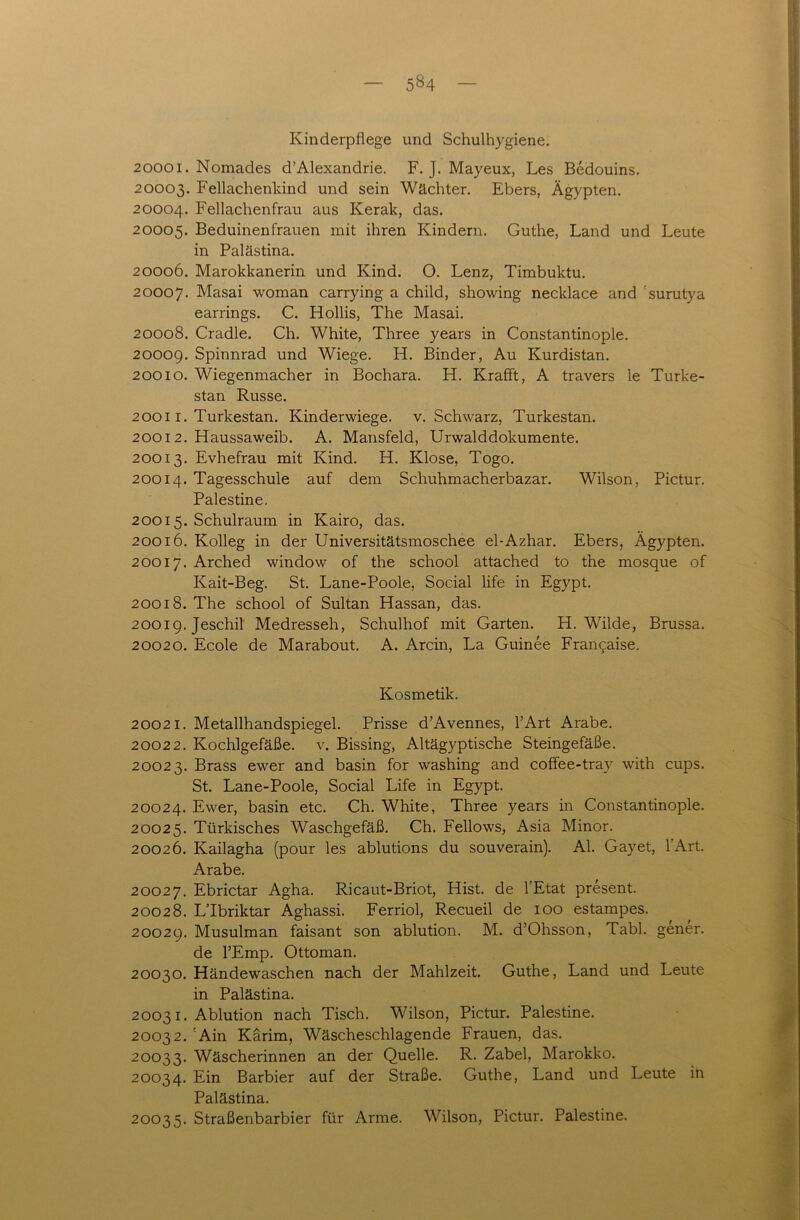 Kinderpflege und Schulhygiene. 20001. Nomades d’Alexandrie. F. J. Mayeux, Les Bedouins. 20003. Fellachenkind und sein Wächter. Ebers, Ägypten. 20004. Fellachenfrau aus Kerak, das. 20005. Beduinenfrauen mit ihren Kindern. Guthe, Land und Leute in Palästina. 20006. Marokkanerin und Kind. O. Lenz, Timbuktu. 20007. Masai woman carrying a child, showing necklace and ’surutya earrings. C. Hollis, The Masai. 20008. Cradle. Ch. White, Three years in Constantinople. 2000g. Spinnrad und Wiege. H. Binder, Au Kurdistan. 20010. Wiegenmacher in Bochara. H. Krafft, A travers le Turke- stan Russe. 20011. Turkestan. Kinderwiege, v. Schwarz, Turkestan. 2001 2. Haussaweib. A. Mansfeld, Urwalddokumente. 20013. Evhefrau mit Kind. H. Klose, Togo. 20014. Tagesschule auf dem Schuhmacherbazar. Wilson, Pictur. Palestine. 20015. Schulraum in Kairo, das. 20016. Kolleg in der Universitätsmoschee el-Azhar. Ebers, Ägypten. 20017. Arched window of the school attached to the mosque of Kait-Beg. St. Lane-Poole, Social life in Egypt. 20018. The school of Sultan Hassan, das. 2001g. Jeschil Medresseh, Schulhof mit Garten. H. Wilde, Brussa. 20020. Ecole de Marabout. A. Arcin, La Guinee Francaise. Kosmetik. 20021. Metallhandspiegel. Prisse d’Avennes, fl Art Arabe. 20022. Kochlgefäße. v. Bissing, Altägyptische Steingefäße. 20023. Brass ewer and basin for washing and coffee-tray with cups. St. Lane-Poole, Social Life in Egypt. 20024. Ewer, basin etc. Ch. White, Three years in Constantinople. 20025. Türkisches Waschgefäß. Ch. Fellows, Asia Minor. 20026. Kailagha (pour les ablutions du souverain). Al. Gay et, 1 Art. Arabe. 20027. Ebrictar Agha. Ricaut-Briot, Hist, de VE tat present. 20028. L’Ibriktar Aghassi. Ferriol, Recueil de 100 estampes. 2002g. Musulman faisant son ablution. M. d’Ohsson, Tabl. gener. de l’Emp. Ottoman. 20030. Händewaschen nach der Mahlzeit. Guthe, Land und Leute in Palästina. 20031. Ablution nach Tisch. Wilson, Pictur. Palestine. 20032. 'Ain Kärim, Wäscheschlagende Frauen, das. 20033. Wäscherinnen an der Quelle. R. Zabel, Marokko. 20034. Ein Barbier auf der Straße. Guthe, Land und Leute in Palästina. 20035. Straßenbarbier für Arme. Wilson, Pictur. Palestine.