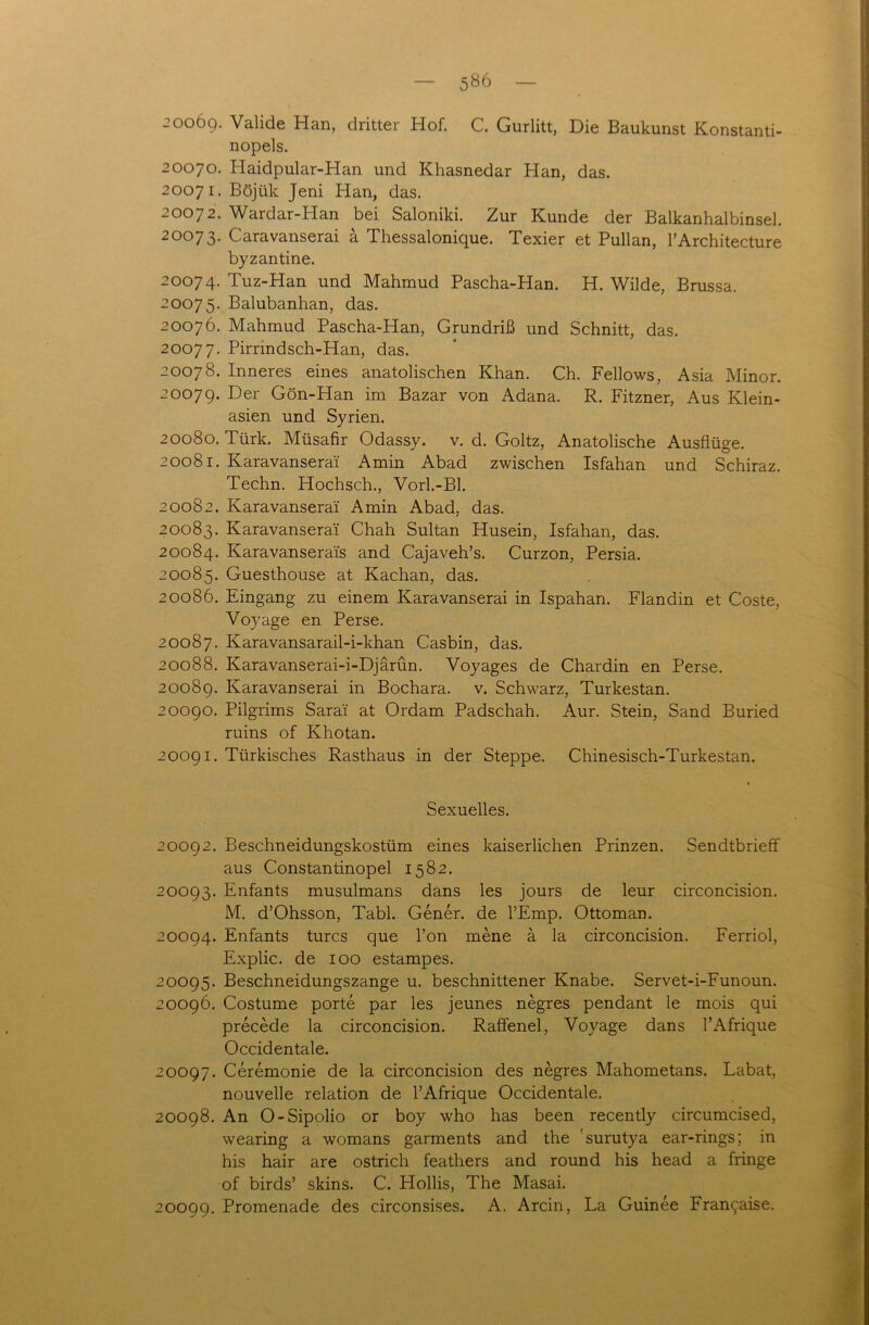 20069. Valide Han, dritter Hof. C. Gurlitt, Die Baukunst Konstanti- nopels. 20070. Haidpular-Han und Khasnedar Han, das. 20071. Böjük Jeni Han, das. 20072. Wardar-Han bei Saloniki. Zur Kunde der Balkanhalbinsel. 20073. Caravanserai ä Thessalonique. Texier et Pullan, l’Architecture byzantine. 20074. Tuz-Han und Mahmud Pascha-Han. H. Wilde, Brussa. 20075. Balubanhan, das. 20076. Mahmud Pascha-Han, Grundriß und Schnitt, das. 20077. Pirrindsch-Han, das. 20078. Inneres eines anatolischen Khan. Ch. Fellows, Asia Minor. 20079. Der Gön-Han im Bazar von Adana. R. Fitzner, Aus Klein- asien und Syrien. 20080. Türk. Müsafir Odassy. v. d. Goltz, Anatolische Ausflüge. 20081. Karavanserai Amin Abad zwischen Isfahan und Schiraz. Techn. Hochsch., Vorl.-Bl. 20082. Karavanserai Amin Abad, das. 20083. Karavanserai Chah Sultan Husein, Isfahan, das. 20084. Karavanserais and Cajaveh’s. Curzon, Persia. 20085. Guesthouse at Kachan, das. 20086. Eingang zu einem Karavanserai in Ispahan. Flandin et Coste, Voyage en Perse. 20087. Karavansarail-i-khan Casbin, das. 20088. Karavanserai-i-Djärün. Voyages de Chardin en Perse. 20089. Karavanserai in Bochara. v. Schwarz, Turkestan. 20090. Pilgrims Sarai at Ordam Padschah. Aur. Stein, Sand Buried ruins of Khotan. 20091. Türkisches Rasthaus in der Steppe. Chinesisch-Turkestan. Sexuelles. 20092. Beschneidungskostüm eines kaiserlichen Prinzen. Sendtbrieff aus Constantinopel 1582. 20093. Enfants musulmans dans les jours de leur circoncision. M. d’Ohsson, Tabl. Gener. de l’Emp. Ottoman. 20094. Enfants turcs que l’on mene ä la circoncision. Ferriol, Explic. de 100 estampes. 20095. Beschneidungszange u. beschnittener Knabe. Servet-i-Funoun. 20096. Costume porte par les jeunes negres pendant le mois qui precede la circoncision. Raffenel, Voyage dans l’Afrique Occidentale. 20097. Ceremonie de la circoncision des negres Mahometans. Labat, nouvelle relation de l’Afrique Occidentale. 20098. An O-Sipolio or boy who has been recently circumcised, wearing a womans garments and the 'surutya ear-rings; in his hair are ostrich feathers and round his head a fringe of birds’ skins. C. Hollis, The Masai. 20099. Promenade des circonsises. A. Arcin, La Guinee Fran^aise.