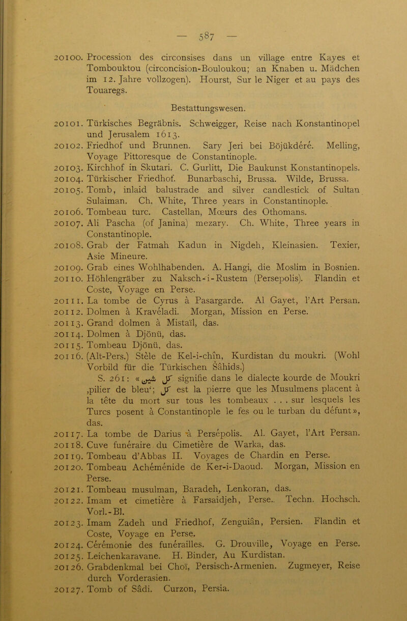 5§7 20100. Procession des circonsises dans un village entre Kay es et Tombouktou (circoncision-Bouloukou; an Knaben u. Mädchen im 12. Jahre vollzogen). Hourst, Sur le Niger et au pays des Touaregs. Bestattungswesen. 20101. Türkisches Begräbnis. Schweigger, Reise nach Konstantinopel und Jerusalem 1613. 20102. Friedhof und Brunnen. Sary Jeri bei Böjükdere. Meiling, Voyage Pittoresque de Constantinople. 20103. Kirchhof in Skutari. C. Gurlitt, Die Baukunst Konstantinopels. 20104. Türkischer Friedhof. Bunarbaschi, Brussa. Wilde, Brussa. 20105. Tornb, inlaid balustrade and silver candlestick of Sultan Sulaiman. Ch. White, Three years in Constantinople. 20106. Tombeau turc. Castellan, Moeurs des Othomans. 20107. Ali Pascha (of Janina) mezary. Ch. White, Three years in Constantinople. 20108. Grab der Fatmah Kadun in Nigdeh, Kleinasien. Texier, Asie Mineure. 2010g. Grab eines Wohlhabenden. A. Hangi, die Moslim in Bosnien. 20110. Höhlengräber zu Naksch-i-Rüstern (Persepolis). Flandin et Coste, Voyage en Perse. 20111. La tombe de Cyrus ä Pasargarde. Al Gayet, l’Art Persan. 20112. Dolmen ä Kraveladi. Morgan, Mission en Perse. 20113. Grand dolmen ä Mista'il, das. 20114. Dolmen a Djönü, das. 20115. Tombeau Djönü, das. 20116. (Alt-Pers.) Stele de Kel-i-chm, Kurdistan du moukri. (Wohl Vorbild für die Türkischen Sähids.) S. 261: JT signifie dans le dialecte kourde de Moukri ,pilier de bleu4; JT est la pierre que les Musulmens placent ä la tete du rnort sur tous les tombeaux . . . sur lesquels les Turcs posent ä Constantinople le fes ou le turban du defunt», das. 20117. La tombe de Darius ’ä Persepolis. Al. Gayet, l’Art Persan. 20118. Cuve funeraire du Cimetiere de Warka, das. 20119. Tombeau d’Abbas II. Vovages de Chardin en Perse. 20120. Tombeau Achemenide de Ker-i-Daoud. Morgan, Mission en Perse. 20121. Tombeau musulman, Baradeh, Lenkoran, das. 20122. Imam et cimetiere ä Farsaidjeh, Perse.. Techn. Hochsch. Vorl.-Bl. 20123. Imam Zadeh und Friedhof, Zenguiän, Persien, klandin et Coste, Voyage en Perse. 20124. Ceremonie des funerailles. G. Drouville, Voyage en Perse. 20125. Leichenkaravane. H. Binder, Au Kurdistan. 20126. Grabdenkmal bei Choi, Persisch-Armenien. Zugmeyer, Reise durch Vorderasien. 20127. Tomb of Sädi. Curzon, Persia.
