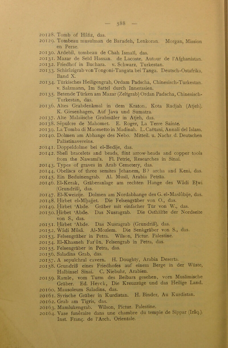 2012 8. Tomb of Häfiz, das. 2012g. Tombeau musulman de Baradeh, Lenkoran. Morgan, Mission en Perse. 20130. Ardebil, tombeau de Chah Ismai'l, das. 20131. Mazar de Seid Hassan, de Lacoste, Autour de 1’Afghanistan. 20132. Friedhof in Buchara, v. Schwarz, Turkestan. 20133. Schiräzigrab vonTongoni-Tangata bei Tanga. Deutsch-Ostafrika, Band X. 20134. Türkisches Heiligengrab, Ordam Padscha, Chinesisch-Turkestan. v. Salzmann, Im Sattel durch Innerasien. 20135. Betende Türken am Mazar (Zeltgrab) Ordan Padscha, Chinesisch- Turkestan, das. 20136. Altes Grabdenkmal in dem Kraton, Kota Radjah (Atjeh). Iv. Giesenhagen, Auf Java und Sumatra. 20137. Alte Malaiische Grabmäler in Atjeh, das. 20138. Sepulcre de Mahomet. E. Roger, La Terre Sainte. 20139. La Tomba di Maometto in Madinah. L. Caetani, Annali del Islam. 20140. Dolmen am Abhange des Nebo. Mitteil. u. Nachr. d. Deutschen Palästinavereins. 20141. Doppeldolme bei el-Bedije, das. 20142. Shell bracelets and beads, flint arrow-heads and copper tools from the Nawami’s. Fl. Petrie, Researches in Sinai. 20143. Types of graves in Arab Cemetery, das. 20144. Obeliscs of three semites Jehanem, B? archa and Keni, das. 20145. Lin Beduinengrab. Al. Musil, Arabia Peträa. 20146. El-Kerak, Gräberanlage am rechten Hange des Wadi Etwi (Grundriß), das. 20147. El-Kweizije. Dolmen am Nordabhange des G. el-Maslübije, das. 20148. Hirbet el-Mhajjet. Die Felsengräber von O., das. 20149. Hirbet ‘Abde. Gräber mit einfacher Tür von W., das. 20150. Hirbet ‘Abde. Das Nusragrab. Die Osthälfte der Nordseite von S., das. 20151. Hirbet ‘Abde. Das Nusragrab (Grundriß), das. 20152. Wadi Müsä. Al-Mozlem. Die Senkgräber von S., das. 20153. Felsengräber in Petra. Wilson, Pictur. Palestine. 20154. El-Khasneh Farün, Felsengrab in Petra, das. 20155. Felsengräber in Petra, das. 20156. Saladins Grab, das. 20157. A sepulchral cavern. H. Doughty, Arabia Deserta. 20158. Grundriß eines Friedhofes auf einem Berge in der Wüste, Halbinsel Sinai. C. Niebuhr, Arabien. 20159. Ramie, vom Turm des Beibars gesehen, vorn Muslimische Gräber. Ed. Heyck, Die Kreuzzüge und das Heilige Land. 20160. Mausoleum Saladins, das. 20161. Syrische Gräber in Kurdistan. H. Binder, Au Kurdistan. 20162. Grab am Tigris, das. 20163. Mamlukengrab. Wilson, Pictur. Palestine. 20164. Vase funeraire dans une chambre du temple de Sippar (Iraq.). Inst. Frang. de l’Arch. Orientale.
