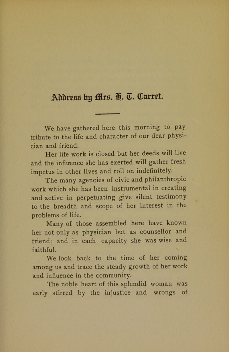 Attess bg ite. i§. (£amt. We have gathered here this morning to pay tribute to the life and character of our dear physi- cian and friend. Her life work is closed but her deeds will live and the influence she has exerted will gather fresh impetus in other lives and roll on indefinitely. The many agencies of civic and philanthropic work which she has been instrumental in creating and active in perpetuating give silent testimony to the breadth and scope of her interest in the problems of life. Many of those assembled here have known her not only as physician but as counsellor and friend; and in each capacity she was wise and faithful. We look back to the time of her coming among us and trace the steady growth of her work and influence in the community. The noble heart of this splendid woman was early stirred by the injustice and wrongs of