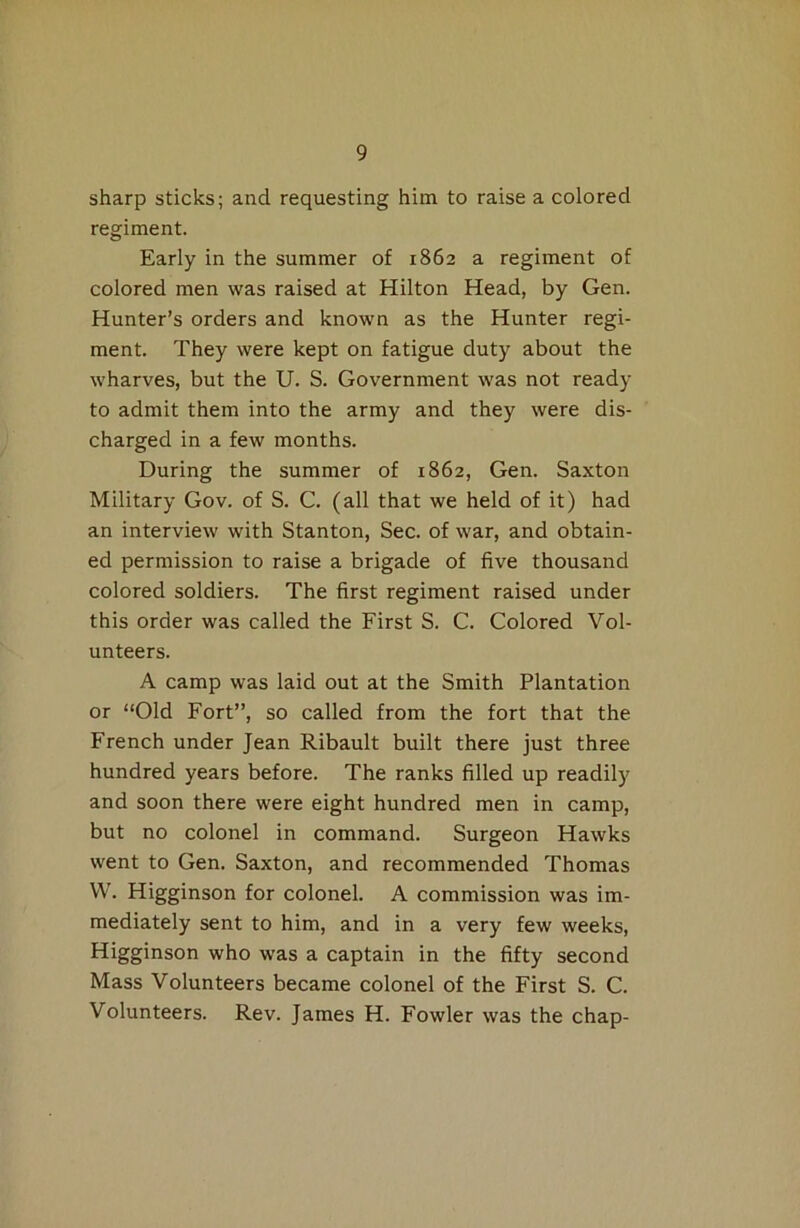 sharp sticks; and requesting him to raise a colored regiment. Early in the summer of 1862 a regiment of colored men was raised at Hilton Head, by Gen. Hunter’s orders and known as the Hunter regi- ment. They were kept on fatigue duty about the wharves, but the U. S. Government was not ready to admit them into the army and they were dis- charged in a few months. During the summer of 1862, Gen. Saxton Military Gov. of S. C. (all that we held of it) had an interview with Stanton, Sec. of war, and obtain- ed permission to raise a brigade of five thousand colored soldiers. The first regiment raised under this order was called the First S. C. Colored Vol- unteers. A camp was laid out at the Smith Plantation or “Old Fort”, so called from the fort that the French under Jean Ribault built there just three hundred years before. The ranks filled up readily and soon there were eight hundred men in camp, but no colonel in command. Surgeon Hawks went to Gen. Saxton, and recommended Thomas W. Higginson for colonel. A commission was im- mediately sent to him, and in a very few weeks, Higginson who was a captain in the fifty second Mass Volunteers became colonel of the First S. C. Volunteers. Rev. James H. Fowler was the chap-