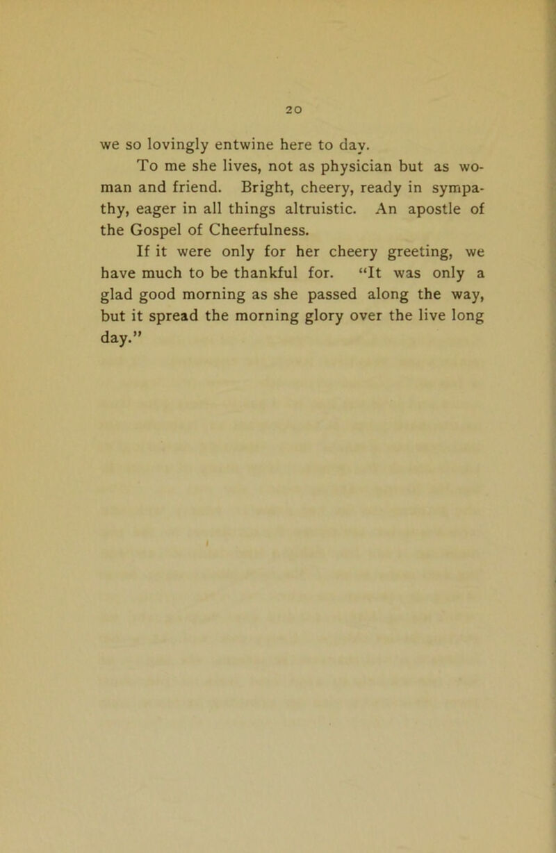 we so lovingly entwine here to day. To me she lives, not as physician but as wo- man and friend. Bright, cheery, ready in sympa- thy, eager in all things altruistic. An apostle of the Gospel of Cheerfulness. If it were only for her cheery greeting, we have much to be thankful for. “It was only a glad good morning as she passed along the way, but it spread the morning glory over the live long day.”