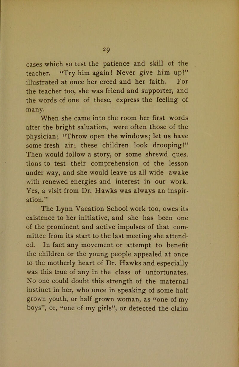 cases which so test the patience and skill of the teacher. “Try him again! Never give him up!” illustrated at once her creed and her faith. For the teacher too, she was friend and supporter, and the words of one of these, express the feeling of many. When she came into the room her first words after the bright saluation, were often those of the physician; “Throw open the windows; let us have some fresh air; these children look drooping!” Then would follow a story, or some shrewd ques. tions to test their comprehension of the lesson under way, and she would leave us all wide awake with renewed energies and interest in our work. Yes, a visit from Dr. Hawks was always an inspir- ation.” The Lynn Vacation School work too, owes its existence to her initiative, and she has been one of the prominent and active impulses of that com- mittee from its start to the last meeting she attend- ed. In fact any movement or attempt to benefit the children or the young people appealed at once to the motherly heart of Dr. Hawks and especially was this true of any in the class of unfortunates. No one could doubt this strength of the maternal instinct in her, who once in speaking of some half grown youth, or half grown woman, as “one of my boys”, or, “one of my girls”, or detected the claim