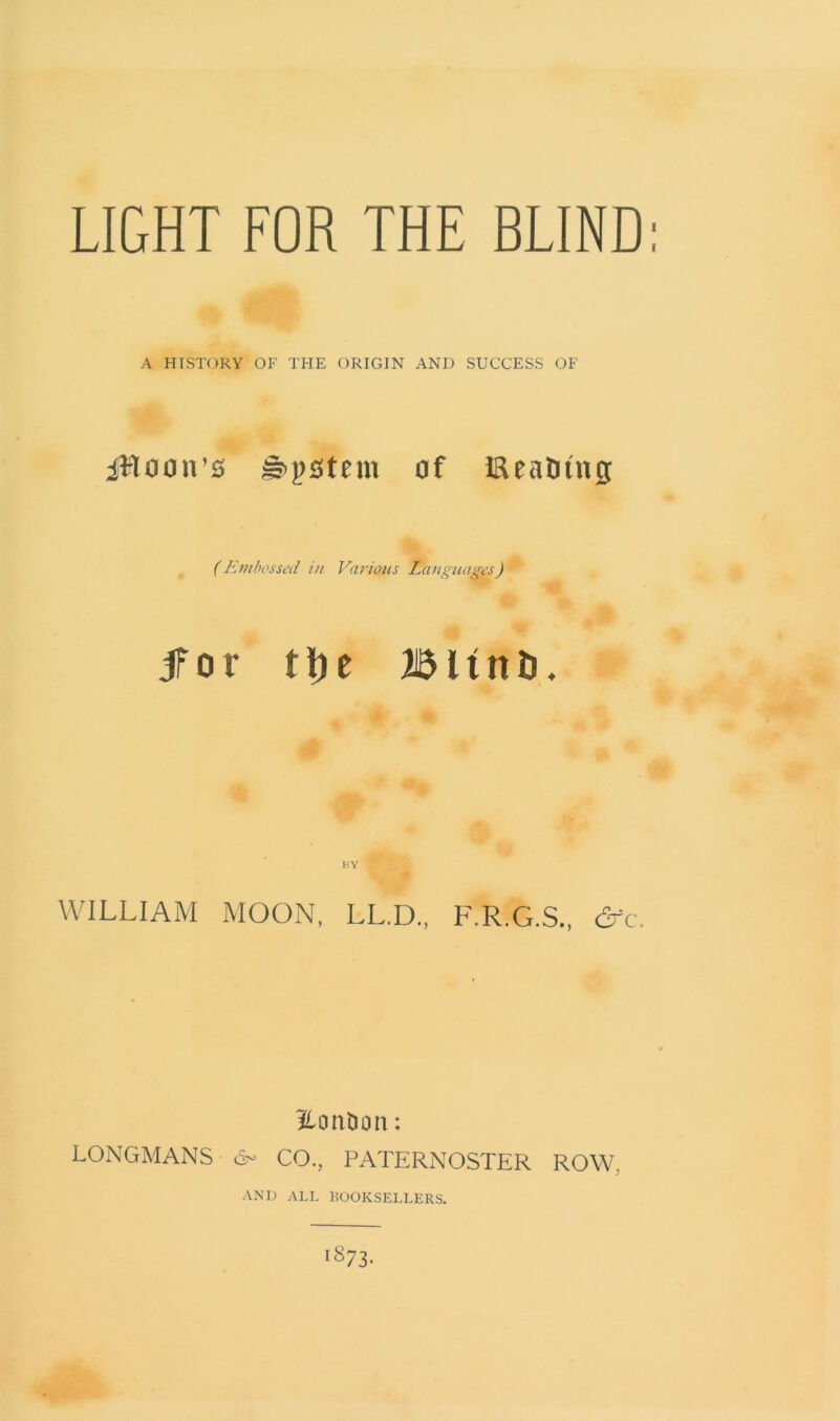 LIGHT FOR THE BLIND: A HISTORY OF THE ORIGIN AND SUCCESS OF jRoon’s Epstein of iReatnng (Embossed in Various Languages) for tt)e BltnD. WILLIAM MOON, LL.D., F.R.G.S., dfc. LonOcm: LONGMANS & CO., PATERNOSTER ROW. ANI) ALL BOOKSELLERS. 1873.