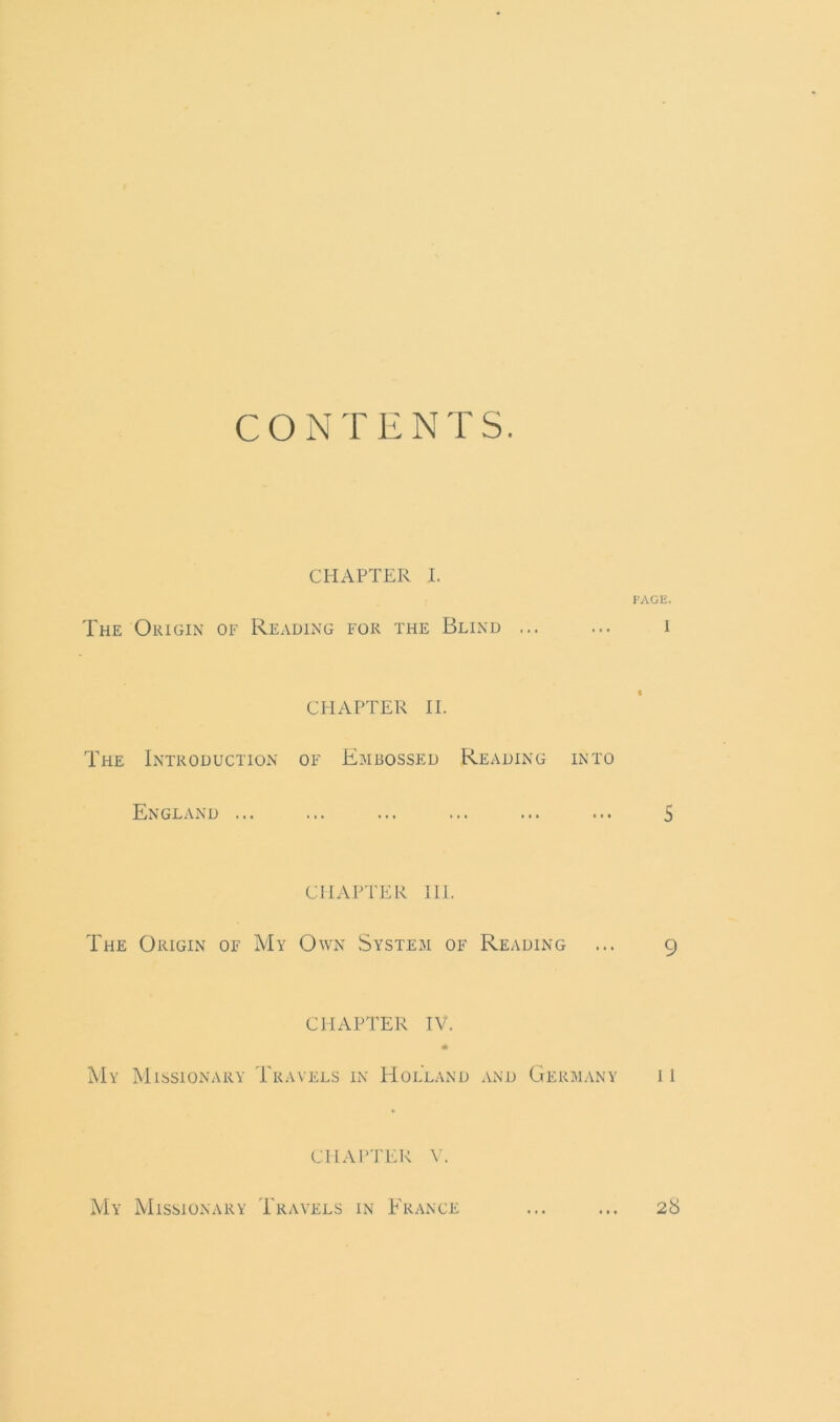 CONTENTS. CHAPTER I. PAGE. The Origin of Reading for the Blind ... ... i CHAPTER II. The Introduction of Embossed Reading into England ... ... ... ... ... ... 5 CHAPTER III. The Origin of My Own System of Reading ... 9 CHAPTER IV. ♦ My Missionary Travels in Holland and Germany 11 CHAPTER V. My Missionary Travels in France ... ... 28