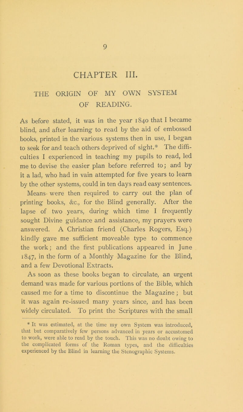CHAPTER III. THE ORIGIN OF MY OWN SYSTEM OF READING. As before stated, it was in the year 1840 that I became blind, and after learning- to read by the aid of embossed books, printed in the various systems then in use, I began to seek for and teach others deprived of sight.* The diffi- culties I experienced in teaching my pupils to read, led me to devise the easier plan before referred to; and by it a lad, who had in vain attempted for five years to learn by the other systems, could in ten days read easy sentences. Means- were then required to carry out the plan of printing books, &c., for the Blind generally. After the lapse of two years, during which time I frequently sought Divine guidance and assistance, my prayers were answered. A Christian friend (Charles Rogers, Esq.) kindly gave me sufficient moveable type to commence the work; and the first publications appeared in June 1847, the form of a Monthly Magazine for the Blind, and a few Devotional Extracts. As soon as these books began to circulate, an urgent demand was made for various portions of the Bible, which caused me for a time to discontinue the Magazine ; but it was again re-issued many years since, and has been widely circulated. To print the Scriptures with the small * It was estimated, at the time my own System was introduced, that but comparatively few persons advanced in years or accustomed to work, were able to read by the touch. This was no doubt owing to the complicated forms of the Roman types, and the difficulties experienced by the Blind in learning the Stenographic Systems.