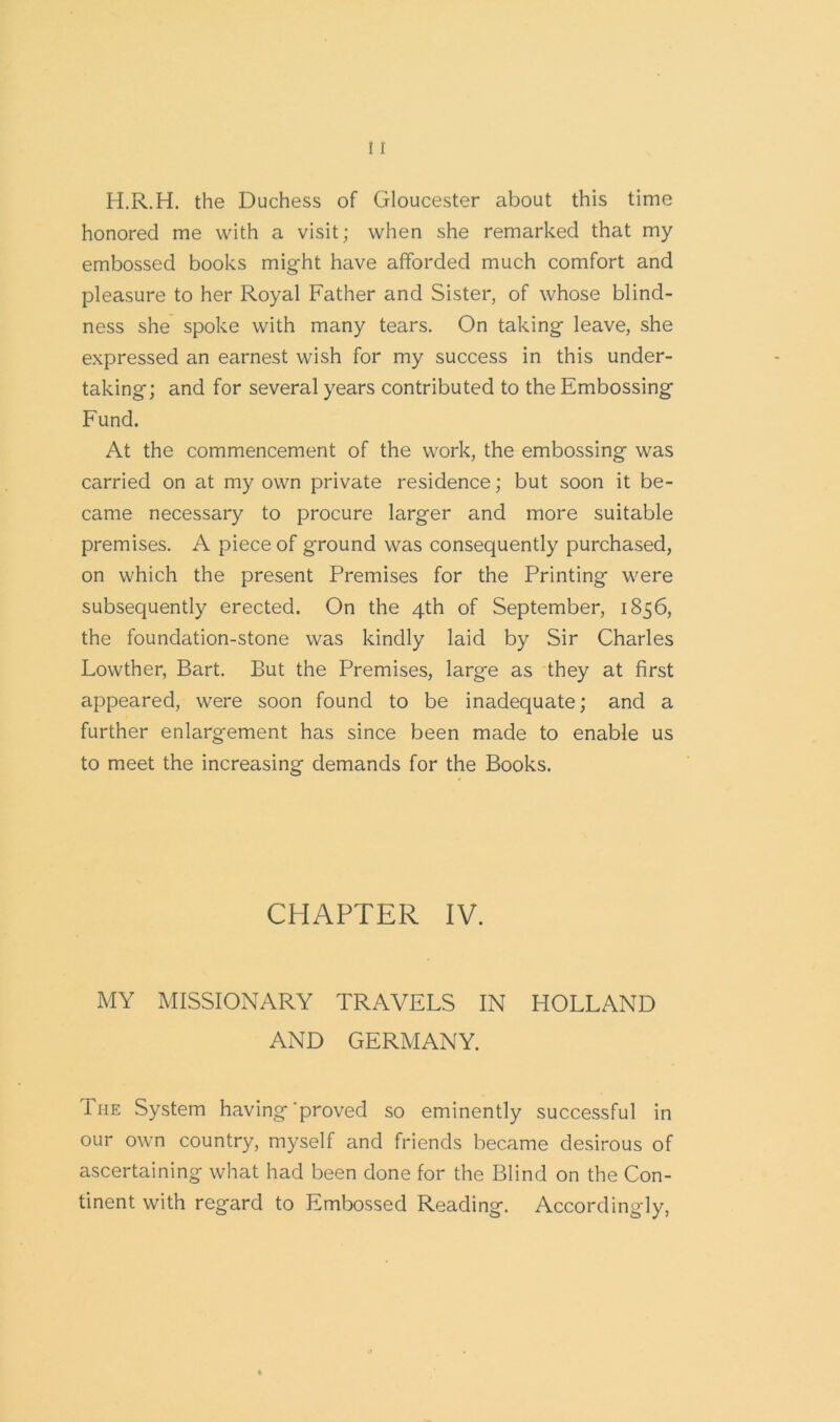 H.R.H. the Duchess of Gloucester about this time honored me with a visit; when she remarked that my embossed books might have afforded much comfort and pleasure to her Royal Father and Sister, of whose blind- ness she spoke with many tears. On taking leave, she expressed an earnest wish for my success in this under- taking; and for several years contributed to the Embossing Fund. At the commencement of the work, the embossing was carried on at my own private residence; but soon it be- came necessary to procure larger and more suitable premises. A piece of ground was consequently purchased, on which the present Premises for the Printing were subsequently erected. On the 4th of September, 1856, the foundation-stone was kindly laid by Sir Charles Lowther, Bart. But the Premises, large as they at first appeared, were soon found to be inadequate; and a further enlargement has since been made to enable us to meet the increasing demands for the Books. CHAPTER IV. MY MISSIONARY TRAVELS IN HOLLAND AND GERMANY. The System having‘proved so eminently successful in our own country, myself and friends became desirous of ascertaining what had been done for the Blind on the Con- tinent with regard to Embossed Reading. Accordingly,