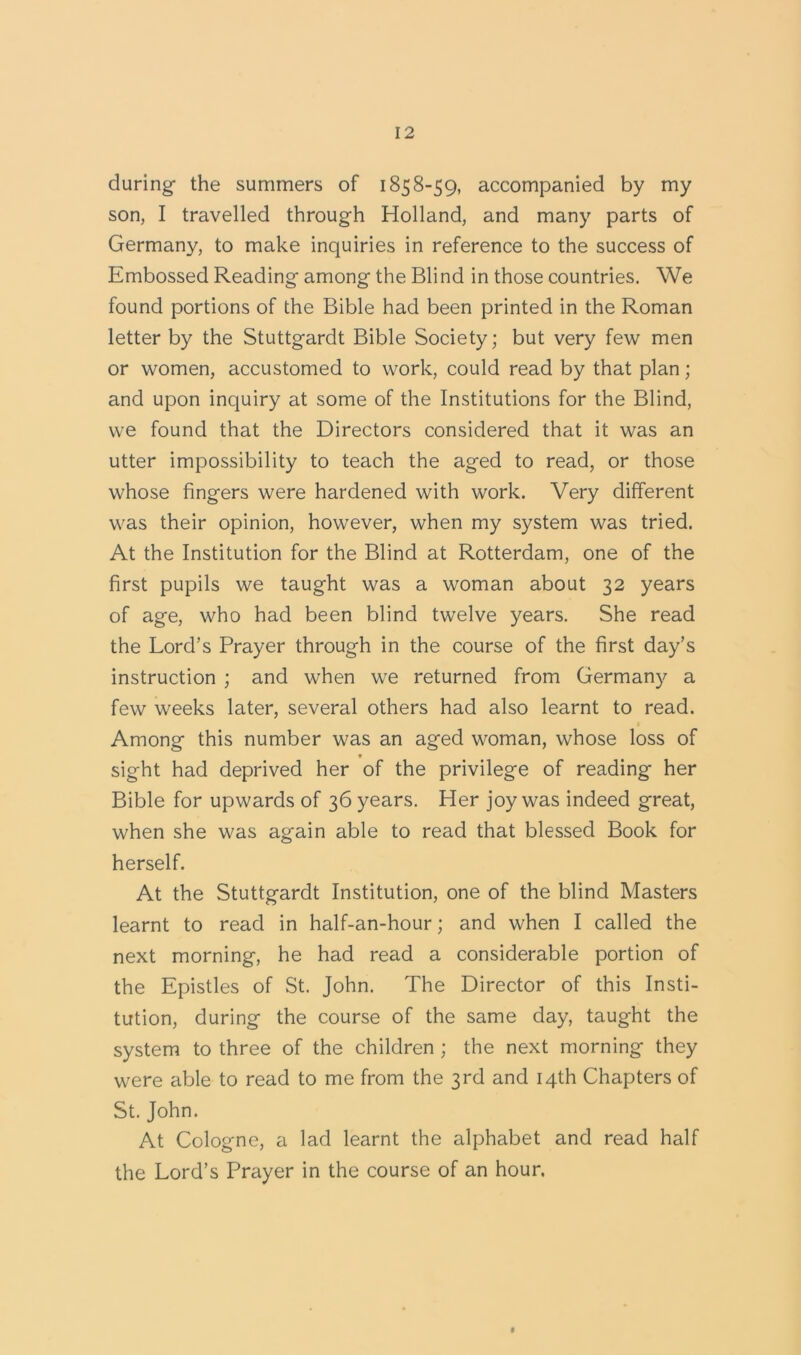 during- the summers of 1858-59, accompanied by my son, I travelled through Holland, and many parts of Germany, to make inquiries in reference to the success of Embossed Reading among the Blind in those countries. We found portions of the Bible had been printed in the Roman letter by the Stuttgardt Bible Society; but very few men or women, accustomed to work, could read by that plan; and upon inquiry at some of the Institutions for the Blind, we found that the Directors considered that it was an utter impossibility to teach the aged to read, or those whose fingers were hardened with work. Very different was their opinion, however, when my system was tried. At the Institution for the Blind at Rotterdam, one of the first pupils we taught was a woman about 32 years of age, who had been blind twelve years. She read the Lord’s Prayer through in the course of the first day’s instruction ; and when we returned from Germany a few weeks later, several others had also learnt to read. Among this number was an aged woman, whose loss of sight had deprived her of the privilege of reading her Bible for upwards of 36 years. Her joy was indeed great, when she was again able to read that blessed Book for herself. At the Stuttgardt Institution, one of the blind Masters learnt to read in half-an-hour; and when I called the next morning, he had read a considerable portion of the Epistles of St. John. The Director of this Insti- tution, during the course of the same day, taught the system to three of the children ; the next morning they were able to read to me from the 3rd and 14th Chapters of St. John. At Cologne, a lad learnt the alphabet and read half the Lord’s Prayer in the course of an hour.