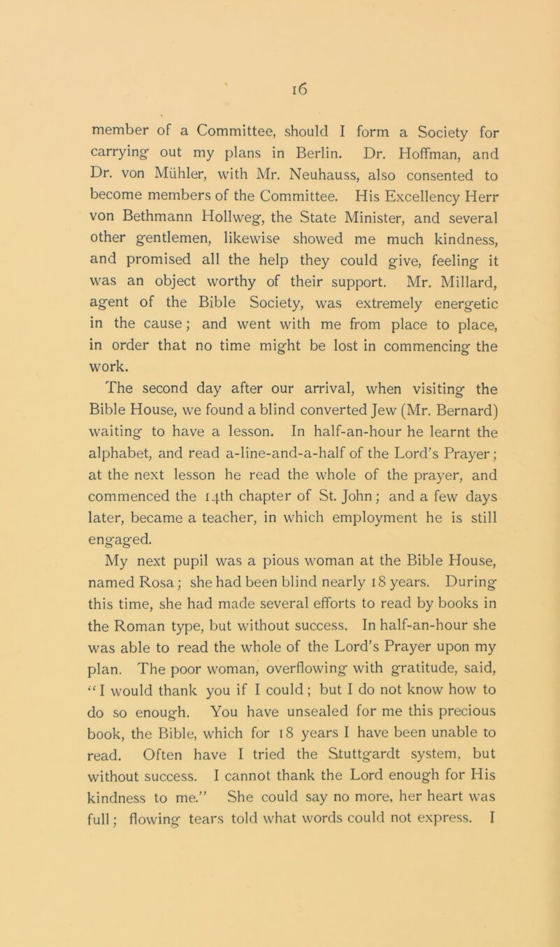 member of a Committee, should I form a Society for carrying out my plans in Berlin. Dr. Hoffman, and Dr. von Miihler, with Mr. Neuhauss, also consented to become members of the Committee. His Excellency Herr von Bethmann Hollweg, the State Minister, and several other g-entlemen, likewise showed me much kindness, and promised all the help they could give, feeling it was an object worthy of their support. Mr. Millard, agent of the Bible Society, was extremely energetic in the cause; and went with me from place to place, in order that no time might be lost in commencing the work. The second day after our arrival, when visiting the Bible House, we found a blind converted Jew (Mr. Bernard) waiting to have a lesson. In half-an-hour he learnt the alphabet, and read a-line-and-a-half of the Lord’s Prayer; at the next lesson he read the whole of the prayer, and commenced the 14th chapter of St. John; and a few days later, became a teacher, in which employment he is still engaged. My next pupil was a pious woman at the Bible House, named Rosa; she had been blind nearly 18 years. During this time, she had made several efforts to read by books in the Roman type, but without success. In half-an-hour she was able to read the whole of the Lord’s Prayer upon my plan. The poor woman, overflowing with gratitude, said, “ I would thank you if I could; but I do not know how to do so enough. You have unsealed for me this precious book, the Bible, which for 18 years I have been unable to read. Often have I tried the Stuttgardt system, but without success. I cannot thank the Lord enough for His kindness to me.” She could say no more, her heart was full; flowing tears told what words could not express. I