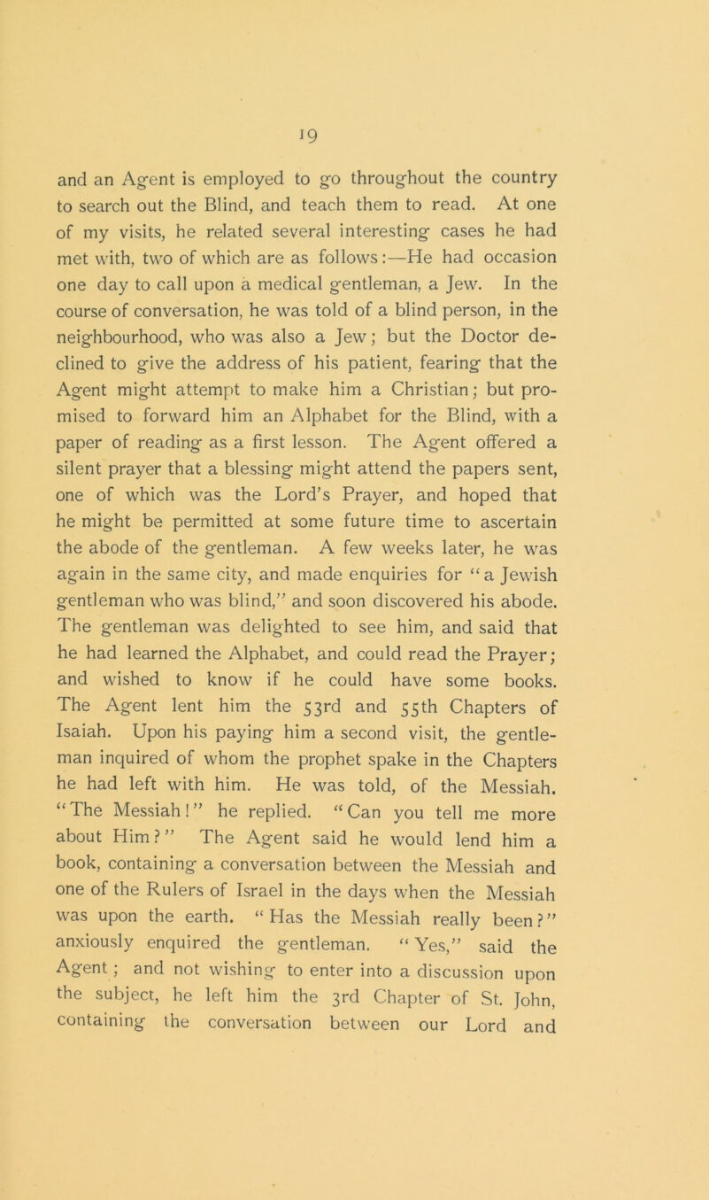 and an Agent is employed to go throughout the country to search out the Blind, and teach them to read. At one of my visits, he related several interesting cases he had met with, two of which are as follows:—He had occasion one day to call upon a medical gentleman, a Jew. In the course of conversation, he was told of a blind person, in the neighbourhood, who was also a Jew; but the Doctor de- clined to give the address of his patient, fearing that the Agent might attempt to make him a Christian; but pro- mised to forward him an Alphabet for the Blind, with a paper of reading as a first lesson. The Agent offered a silent prayer that a blessing might attend the papers sent, one of which was the Lord’s Prayer, and hoped that he might be permitted at some future time to ascertain the abode of the gentleman. A few weeks later, he was again in the same city, and made enquiries for “a Jewish gentleman who was blind,” and soon discovered his abode. The gentleman was delighted to see him, and said that he had learned the Alphabet, and could read the Prayer; and wished to know if he could have some books. The Agent lent him the 53rd and 55th Chapters of Isaiah. Upon his paying him a second visit, the gentle- man inquired of whom the prophet spake in the Chapters he had left with him. He was told, of the Messiah. “The Messiah!” he replied. “Can you tell me more about Him ? ” The Agent said he would lend him a book, containing a conversation between the Messiah and one of the Rulers of Israel in the days when the Messiah was upon the earth. “Has the Messiah really been?” anxiously enquired the gentleman. “ Yes,” said the Agent ; and not wishing to enter into a discussion upon the subject, he left him the 3rd Chapter of St. John, containing the conversation between our Lord and