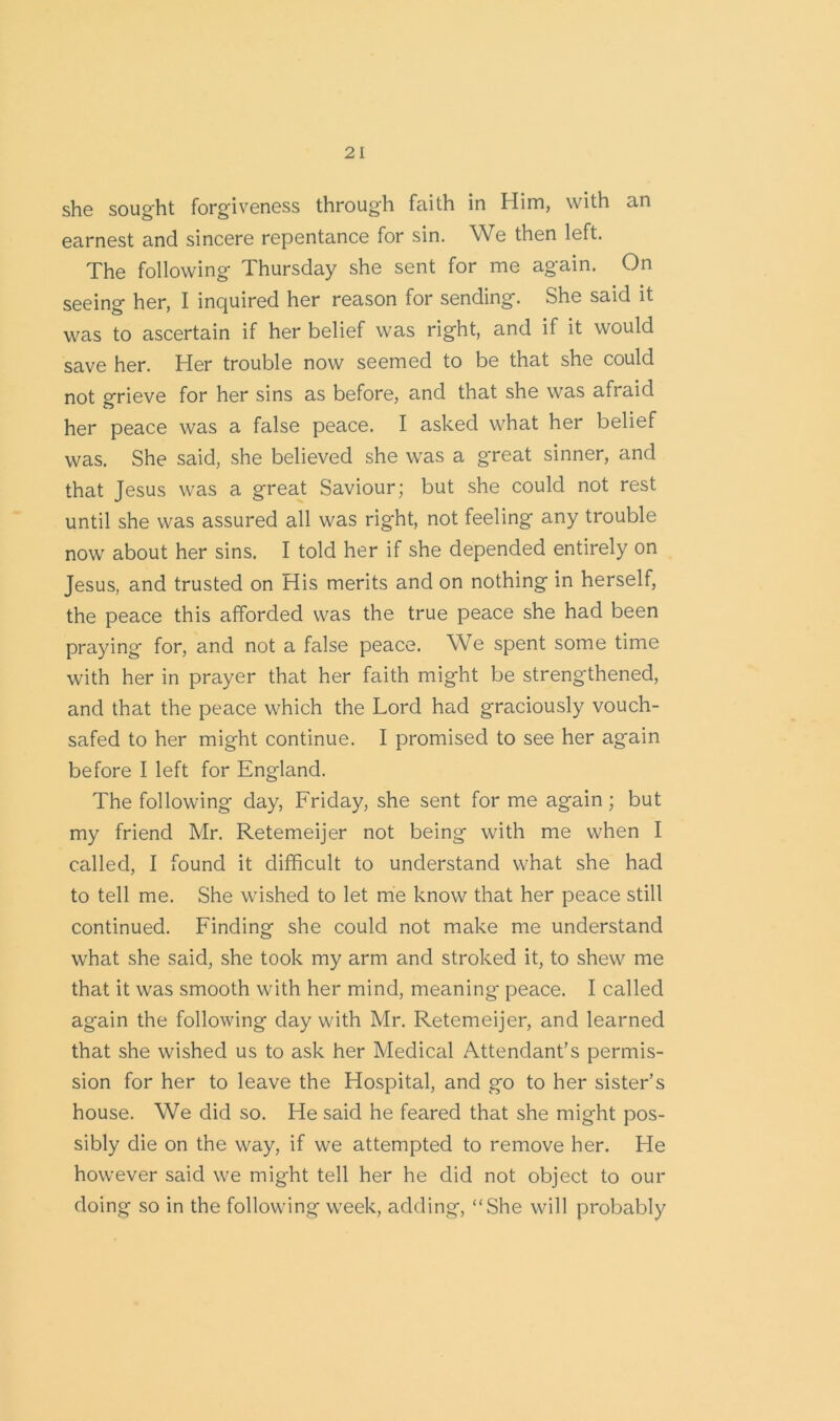 she sought forgiveness through faith in Him, with an earnest and sincere repentance for sin. We then left. The following Thursday she sent for me again. On seeing her, I inquired her reason for sending. She said it was to ascertain if her belief was right, and if it would save her. Her trouble now seemed to be that she could not grieve for her sins as before, and that she was afraid her peace was a false peace. I asked what her belief was. She said, she believed she was a great sinner, and that Jesus was a great Saviour; but she could not rest until she was assured all was right, not feeling any trouble now about her sins. I told her if she depended entirely on Jesus, and trusted on His merits and on nothing in herself, the peace this afforded was the true peace she had been praying for, and not a false peace. We spent some time with her in prayer that her faith might be strengthened, and that the peace which the Lord had graciously vouch- safed to her might continue. I promised to see her again before I left for England. The following day, Friday, she sent for me again ; but my friend Mr. Retemeijer not being with me when I called, I found it difficult to understand what she had to tell me. She wished to let me know that her peace still continued. Finding she could not make me understand what she said, she took my arm and stroked it, to shew me that it was smooth with her mind, meaning peace. I called again the following day with Mr. Retemeijer, and learned that she wished us to ask her Medical Attendant’s permis- sion for her to leave the Hospital, and go to her sister’s house. We did so. He said he feared that she might pos- sibly die on the way, if we attempted to remove her. He however said we might tell her he did not object to our doing so in the following week, adding, “She will probably