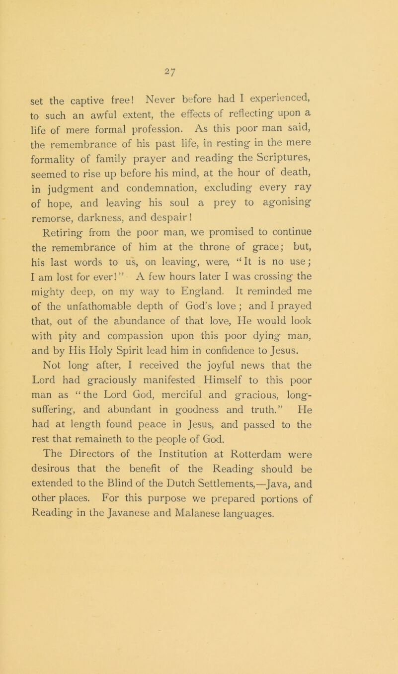 set the captive free! Never before had I experienced, to such an awful extent, the effects of reflecting upon a life of mere formal profession. As this poor man said, the remembrance of his past life, in resting in the mere formality of family prayer and reading the Scriptures, seemed to rise up before his mind, at the hour of death, in judgment and condemnation, excluding every ray of hope, and leaving his soul a prey to agonising remorse, darkness, and despair! Retiring from the poor man, we promised to continue the remembrance of him at the throne of grace; but, his last words to us, on leaving, were, “ It is no use; I am lost for ever! ” A few hours later I was crossing the mighty deep, on my way to England. It reminded me of the unfathomable depth of God’s love ; and I prayed that, out of the abundance of that love, He would look with pity and compassion upon this poor dying- man, and by His Holy Spirit lead him in confidence to Jesus. Not long after, I received the joyful news that the Lord had graciously manifested Himself to this poor man as “ the Lord God, merciful and gracious, long- suffering, and abundant in goodness and truth.” He had at length found peace in Jesus, and passed to the rest that remaineth to the people of God. The Directors of the Institution at Rotterdam were desirous that the benefit of the Reading should be extended to the Blind of the Dutch Settlements,—Java, and other places. For this purpose we prepared portions of Reading in the Javanese and Malanese languages.