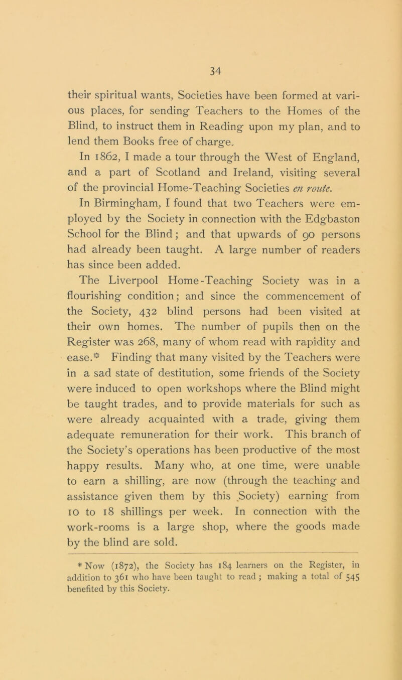 their spiritual wants, Societies have been formed at vari- ous places, for sending Teachers to the Homes of the Blind, to instruct them in Reading upon my plan, and to lend them Books free of charge. In 1862, I made a tour through the West of England, and a part of Scotland and Ireland, visiting several of the provincial Home-Teaching Societies en route. In Birmingham, I found that two Teachers were em- ployed by the Society in connection with the Edgbaston School for the Blind; and that upwards of 90 persons had already been taught. A large number of readers has since been added. The Liverpool Home-Teaching Society was in a flourishing condition; and since the commencement of the Society, 432 blind persons had been visited at their own homes. The number of pupils then on the Register was 268, many of whom read with rapidity and ease.0 Finding that many visited by the Teachers were in a sad state of destitution, some friends of the Society were induced to open workshops where the Blind might be taught trades, and to provide materials for such as were already acquainted with a trade, giving them adequate remuneration for their work. This branch of the Society’s operations has been productive of the most happy results. Many who, at one time, were unable to earn a shilling, are now (through the teaching and assistance given them by this Society) earning from 10 to 18 shillings per week. In connection with the work-rooms is a large shop, where the goods made by the blind are sold. * Now (1872), the Society has 184 learners on the Register, in addition to 361 who have been taught to read; making a total of 545 benefited by this Society.