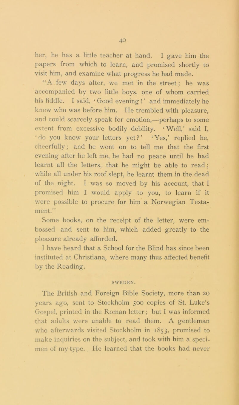 her, he has a little teacher at hand. I gave him the papers from which to learn, and promised shortly to visit him, and examine what progress he had made. “A few days after, we met in the street; he was accompanied by two little boys, one of whom carried his fiddle. I said, ‘ Good evening ! ’ and immediately he knew who was before him. He trembled with pleasure, and could scarcely speak for emotion,—perhaps to some extent from excessive bodily debility. ‘Well,’ said I, ‘do you know your letters yet?’ ‘Yes/ replied he, cheerfully; and he went on to tell me that the first, evening after he left me, he had no peace until he had learnt all the letters, that he might be able to read; while all under his roof slept, he learnt them in the dead of the night. I was so moved by his account, that I promised him I would apply to you, to learn if it were possible to procure for him a Norwegian Testa- ment.” Some books, on the receipt of the letter, were em- bossed and sent to him, which added greatly to the pleasure already afforded. I have heard that a School for the Blind has since been instituted at Christiana, where many thus affected benefit by the Reading. SWEDEN. The British and Foreign Bible Society, more than 20 years ago, sent to Stockholm 500 copies of St. Luke’s Gospel, printed in the Roman letter; but I was informed that adults were unable to read them. A gentleman who afterwards visited Stockholm in 1853, promised to make inquiries on the subject, and took with him a speci- men of my type. . He learned that the books had never