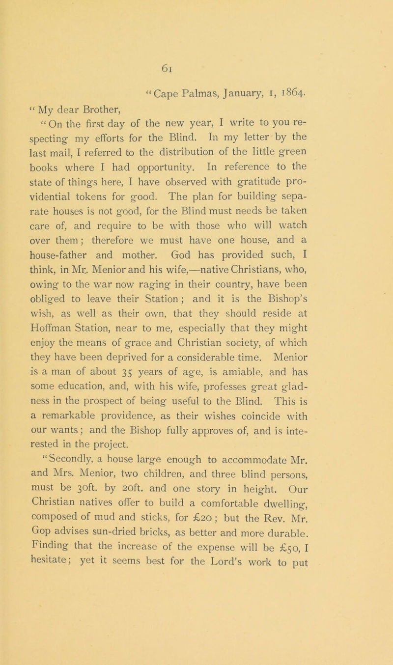 “Cape Palmas, January, r, 1864. “ My dear Brother, “On the first day of the new year, I write to you re- specting- my efforts for the Blind. In my letter by the last mail, I referred to the distribution of the little green books where I had opportunity. In reference to the state of things here, I have observed with gratitude pro- vidential tokens for good. The plan for building sepa- rate houses is not good, for the Blind must needs be taken care of, and require to be with those who will watch over them; therefore we must have one house, and a house-father and mother. God has provided such, I think, in Mr.. Meniorand his wife,—native Christians, who, owing to the war now raging in their country, have been obliged to leave their Station ; and it is the Bishop’s wish, as well as their own, that they should reside at Hoffman Station, near to me, especially that they might enjoy the means of grace and Christian society, of which they have been deprived for a considerable time. Menior is a man of about 35 years of age, is amiable, and has some education, and, with his wife, professes great glad- ness in the prospect of being useful to the Blind. This is a remarkable providence, as their wishes coincide with our wants; and the Bishop fully approves of, and is inte- rested in the project. “Secondly, a house large enough to accommodate Mr. and Mrs. Menior, two children, and three blind persons, must be 30ft. by 20ft. and one story in height. Our Christian natives offer to build a comfortable dwelling, composed of mud and sticks, for £20 ; but the Rev. Mr. Gop advises sun-dried bricks, as better and more durable. Finding that the increase of the expense will be £50, I hesitate; yet it seems best for the Lord’s work to put