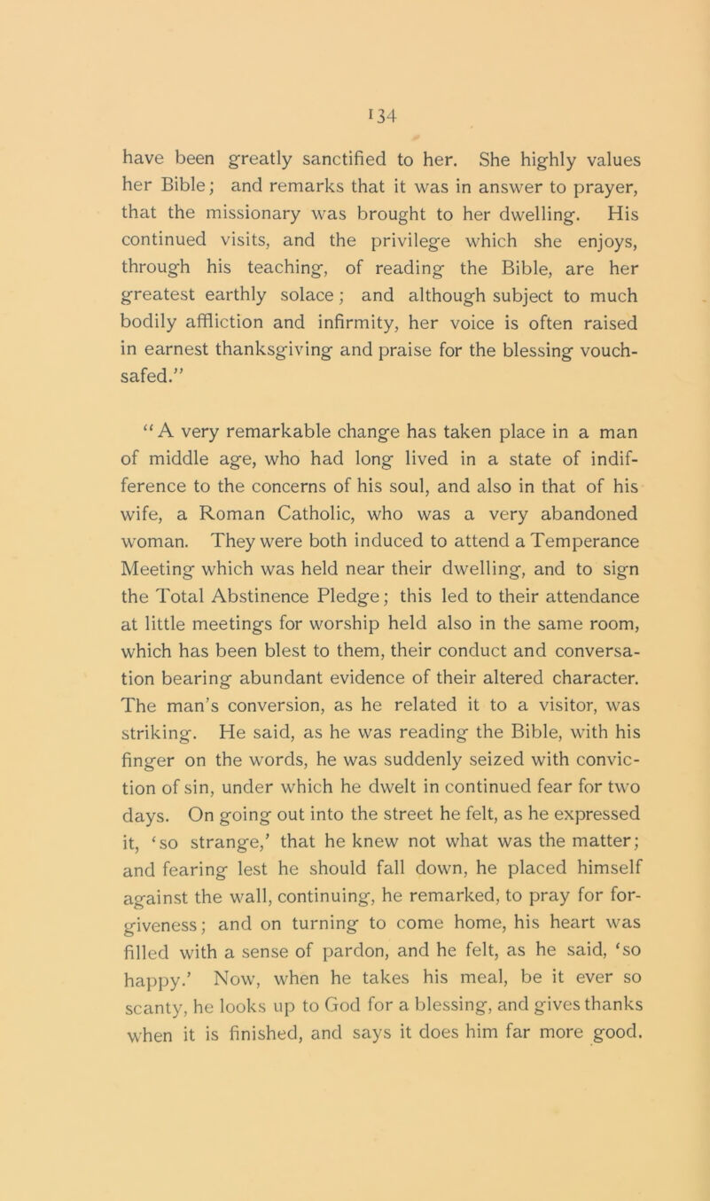 have been greatly sanctified to her. She highly values her Bible; and remarks that it was in answer to prayer, that the missionary was brought to her dwelling. His continued visits, and the privilege which she enjoys, through his teaching, of reading the Bible, are her greatest earthly solace; and although subject to much bodily affliction and infirmity, her voice is often raised in earnest thanksgiving and praise for the blessing vouch- safed.” “A very remarkable change has taken place in a man of middle age, who had long lived in a state of indif- ference to the concerns of his soul, and also in that of his wife, a Roman Catholic, who was a very abandoned woman. They were both induced to attend a Temperance Meeting which was held near their dwelling, and to sign the Total Abstinence Pledge; this led to their attendance at little meetings for worship held also in the same room, which has been blest to them, their conduct and conversa- tion bearing abundant evidence of their altered character. The man’s conversion, as he related it to a visitor, was striking. He said, as he was reading the Bible, with his finger on the words, he was suddenly seized with convic- tion of sin, under which he dwelt in continued fear for two days. On going out into the street he felt, as he expressed it, ‘so strange,’ that he knew not what was the matter; and fearing lest he should fall down, he placed himself against the wall, continuing, he remarked, to pray for for- giveness; and on turning to come home, his heart was filled with a sense of pardon, and he felt, as he said, ‘so happy.’ Now, when he takes his meal, be it ever so scanty, he looks up to God for a blessing, and gives thanks when it is finished, and says it does him far more good.