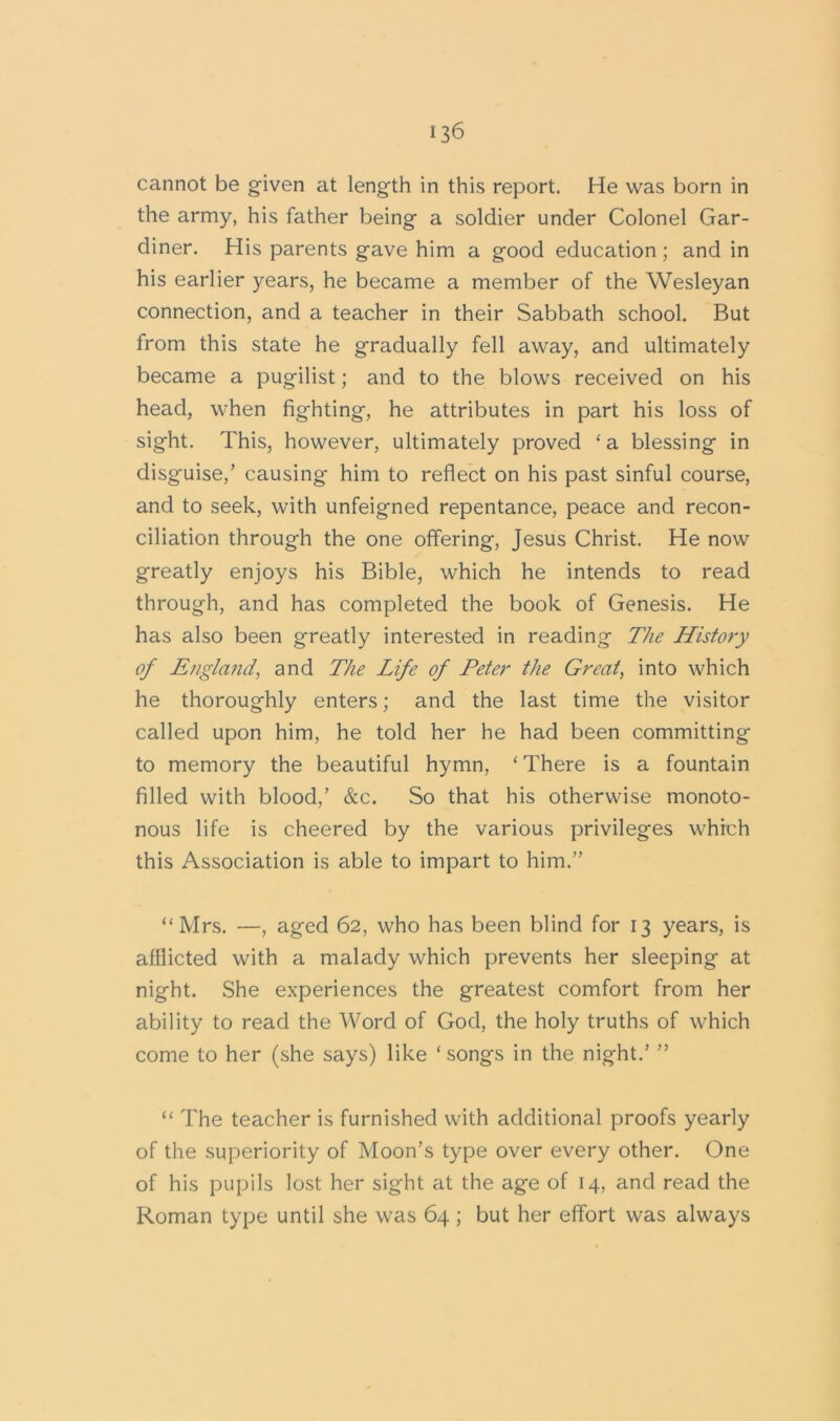 cannot be given at length in this report. He was born in the army, his father being a soldier under Colonel Gar- diner. His parents gave him a good education; and in his earlier years, he became a member of the Wesleyan connection, and a teacher in their Sabbath school. But from this state he gradually fell away, and ultimately became a pugilist; and to the blows received on his head, when fighting, he attributes in part his loss of sight. This, however, ultimately proved £a blessing in disguise/ causing him to reflect on his past sinful course, and to seek, with unfeigned repentance, peace and recon- ciliation through the one offering, Jesus Christ. He now greatly enjoys his Bible, which he intends to read through, and has completed the book of Genesis. He has also been greatly interested in reading The History of England, and The Life of Peter the Great, into which he thoroughly enters; and the last time the visitor called upon him, he told her he had been committing to memory the beautiful hymn, ‘ There is a fountain filled with blood/ &c. So that his otherwise monoto- nous life is cheered by the various privileges which this Association is able to impart to him.” “Mrs. —, aged 62, who has been blind for 13 years, is afflicted with a malady which prevents her sleeping at night. She experiences the greatest comfort from her ability to read the Word of God, the holy truths of which come to her (she says) like ‘ songs in the night/ ” “ The teacher is furnished with additional proofs yearly of the superiority of Moon’s type over every other. One of his pupils lost her sight at the age of 14, and read the Roman type until she was 64 ; but her effort was always