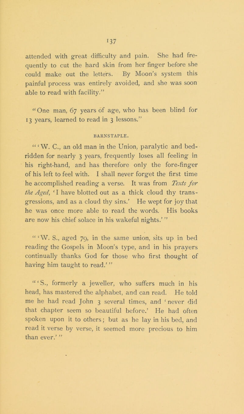 attended with great difficulty and pain. She had fre- quently to cut the hard skin from her finger before she could make out the letters. By Moon’s system this painful process was entirely avoided, and she was soon able to read with facility.” “ One man, 67 years of age, who has been blind for 13 years, learned to read in 3 lessons.” BARNSTAPLE. “ ‘ W. C., an old man in the Union, paralytic and bed- ridden for nearly 3 years, frequently loses all feeling in his right-hand, and has therefore only the fore-finger of his left to feel with. I shall never forget the first time he accomplished reading a verse. It was from Texts for the Aged, ‘I have blotted out as a thick cloud thy trans- gressions, and as a cloud thy sins.’ He wept for joy that he was once more able to read the words. His books are now his chief solace in his wakeful nights.’ ” “ £W. S., aged 79, in the same union, sits up in bed reading the Gospels in Moon’s type, and in his prayers continually thanks God for those who first thought of having him taught to read.’ ” “‘S., formerly a jeweller, who suffers much in his head, has mastered the alphabet, and can read. He told me he had read John 3 several times, and ‘never did that chapter seem so beautiful before.’ He had often spoken upon it to others; but as he lay in his bed, and read it verse by verse, it seemed more precious to him than ever.’ ”