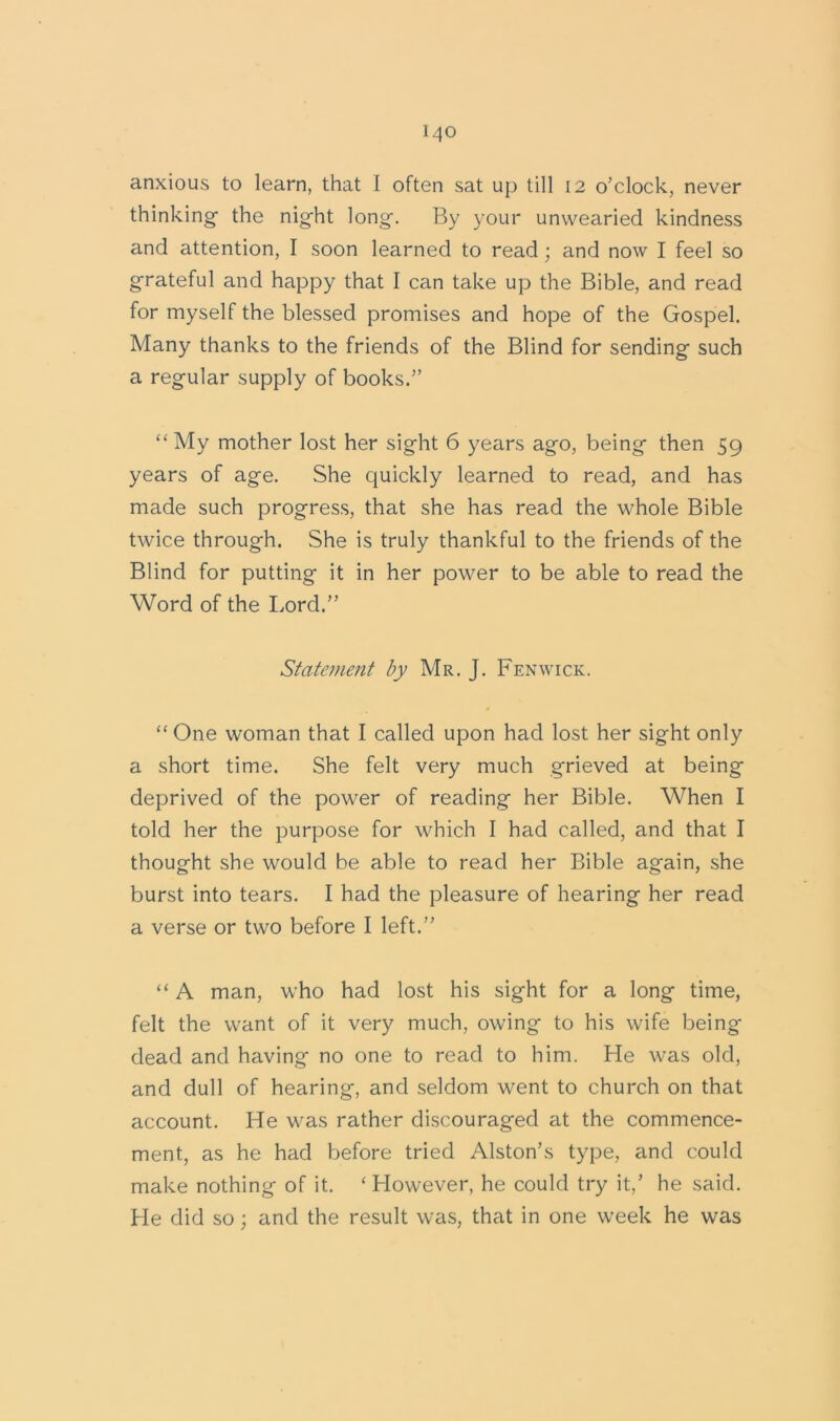anxious to learn, that I often sat up till 12 o’clock, never thinking- the night long-. By your unwearied kindness and attention, I soon learned to read; and now I feel so grateful and happy that I can take up the Bible, and read for myself the blessed promises and hope of the Gospel. Many thanks to the friends of the Blind for sending- such a regular supply of books.” “My mother lost her sight 6 years ago, being then 59 years of age. She quickly learned to read, and has made such progress, that she has read the whole Bible twice through. She is truly thankful to the friends of the Blind for putting it in her power to be able to read the Word of the Lord.” Statement by Mr. J. Fenwick. “One woman that I called upon had lost her sight only a short time. She felt very much grieved at being deprived of the power of reading her Bible. When I told her the purpose for which I had called, and that I thought she would be able to read her Bible again, she burst into tears. I had the pleasure of hearing her read a verse or two before I left.” “ A man, who had lost his sight for a long time, felt the want of it very much, owing to his wife being- dead and having no one to read to him. He was old, and dull of hearing, and seldom went to church on that account. He was rather discouraged at the commence- ment, as he had before tried Alston’s type, and could make nothing of it. ‘ However, he could try it,’ he said. He did so; and the result was, that in one week he was