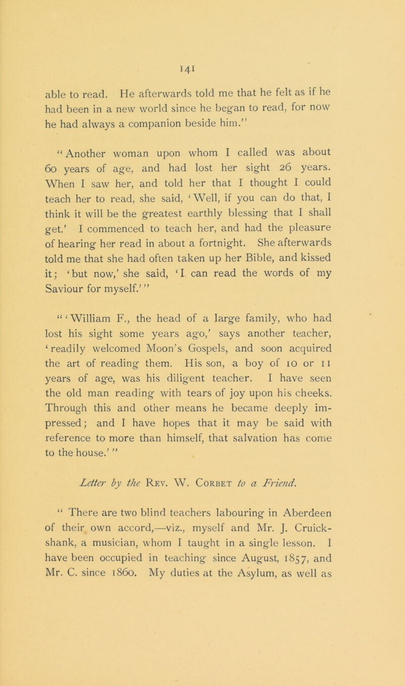 able to read. He afterwards told me that he felt as if he had been in a new world since he began to read, for now he had always a companion beside him.” “ Another woman upon whom I called was about 60 years of age, and had lost her sight 26 years. When I saw her, and told her that I thought I could teach her to read, she said, ‘Well, if you can do that, I think it will be the greatest earthly blessing that I shall get.’ I commenced to teach her, and had the pleasure of hearing her read in about a fortnight. She afterwards told me that she had often taken up her Bible, and kissed it; ‘but now,’ she said, ‘I can read the words of my Saviour for myself.’ ” “‘William F., the head of a large family, who had lost his sight some years ag-o,’ says another teacher, ‘ readily welcomed Moon's Gospels, and soon acquired the art of reading them. His son, a boy of 10 or 11 years of age, was his diligent teacher. I have seen the old man reading with tears of joy upon his cheeks. Through this and other means he became deeply im- pressed; and I have hopes that it may be said with reference to more than himself, that salvation has come to the house.’ ” Letter by the Rev. W. Corbet to a Friend. “ There are two blind teachers labouring in Aberdeen of their own accord,—viz., myself and Mr. J. Cruick- shank, a musician, whom I taught in a single lesson. I have been occupied in teaching since August, 1857, and Mr. C. since i860. My duties at the Asylum, as well as