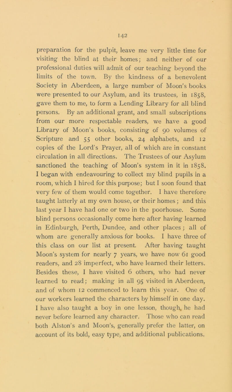 preparation for the pulpit, leave me very little time for visiting- the blind at their homes; and neither of our professional duties will admit of our teaching- beyond the limits of the town. By the kindness of a benevolent Society in Aberdeen, a large number of Moon’s books were presented to our Asylum, and its trustees, in 1858, g-ave them to me, to form a Lending Library for all blind persons. By an additional grant, and small subscriptions from our more respectable readers, we have a good Library of Moon’s books, consisting of 90 volumes of Scripture and 55 other books, 24 alphabets, and 12 copies of the Lord’s Prayer, all of which are in constant circulation in all directions. The Trustees of our Asylum sanctioned the teaching of Moon’s system in it in 1858. I began with endeavouring to collect my blind pupils in a room, which I hired for this purpose; but I soon found that very few of them would come together. I have therefore taught latterly at my own house, or their homes ; and this last year I have had one or two in the poorhouse. Some blind persons occasionally come here after having learned in Edinburgh, Perth, Dundee, and other places ; all of whom are generally anxious for books. I have three of this class on our list at present. After having taught Moon’s system for nearly 7 years, we have now 61 good readers, and 28 imperfect, who have learned their letters. Besides these, I have visited 6 others, who had never learned to read; making in all 95 visited in Aberdeen, and of whom 12 commenced to learn this year. One of our workers learned the characters by himself in one day. I have also taught a boy in one lesson, though, he had never before learned any character. Those who can read both Alston’s and Moon’s, generally prefer the latter, on account of its bold, easy type, and additional publications,