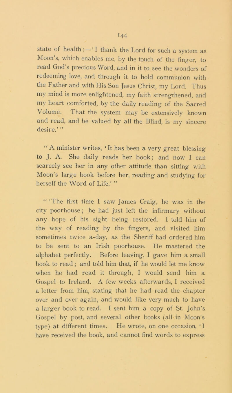 *44 state of health:—* I thank the Lord for such a system as Moon’s, which enables me, by the touch of the finger, to read God’s precious Word, and in it to see the wonders of redeeming love, and through it to hold communion with the Father and with His Son Jesus Christ, my Lord. Thus my mind is more enlightened, my faith strengthened, and my heart comforted, by the daily reading of the Sacred Volume. That the system may be extensively known and read, and be valued by all the Blind, is my sincere desire.’ ” “ A minister writes, ‘It has been a very great blessing to J. A. She daily reads her book; and now I can scarcely see her in any other attitude than sitting with Moon’s large book before her, reading and studying for herself the Word of Life.’ ” “‘The first time I saw James Craig, he was in the city poorhouse; he had just left the infirmary without any hope of his sight being restored. I told him of the way of reading by the fingers, and visited him sometimes twice a-day, as the Sheriff had ordered him to be sent to an Irish poorhouse. He mastered the alphabet perfectly. Before leaving, I gave him a small book to read; and told him that, if he would let me know when he had read it through, I would send him a Gospel to Ireland. A few weeks afterwards, I received a letter from him, stating that he had read the chapter over and over again, and would like very much to have a larger book to read. I sent him a copy of St. John’s Gospel by post, and several other books (all in Moon’s type) at different times. He wrote, on one occasion, ‘ I have received the book, and cannot find words to express