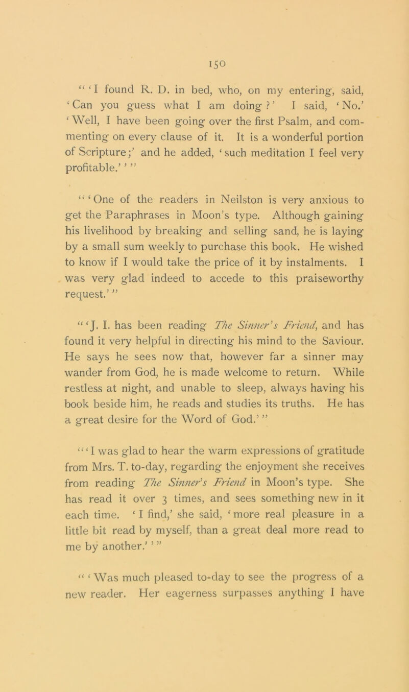 iso “ ‘ I found R. D. in bed, who, on my entering, said, ‘Can you guess what I am doing?’ I said, ‘No.’ ‘ Well, I have been going over the first Psalm, and com- menting on every clause of it. It is a wonderful portion of Scripture;’ and he added, ‘such meditation I feel very profitable.’ ’ ” “‘One of the readers in Neilston is very anxious to get the Paraphrases in Moon’s type. Although gaining his livelihood by breaking and selling sand, he is laying by a small sum weekly to purchase this book. He wished to know if I would take the price of it by instalments. I was very glad indeed to accede to this praiseworthy request.’ ” “‘J. I. has been reading The Sinner's Friend, and has found it very helpful in directing his mind to the Saviour. He says he sees now that, however far a sinner may wander from God, he is made welcome to return. While restless at night, and unable to sleep, always having his book beside him, he reads and studies its truths. He has a great desire for the Word of God.’ ” ‘“I was glad to hear the warm expressions of gratitude from Mrs. T. to-day, regarding the enjoyment she receives from reading The Sinner's Friend in Moon’s type. She has read it over 3 times, and sees something new in it each time. * I find,’ she said, ‘ more real pleasure in a little bit read by myself, than a great deal more read to me by another.’ ’ ” “ ‘Was much pleased to-day to see the progress of a new reader. Her eagerness surpasses anything I have