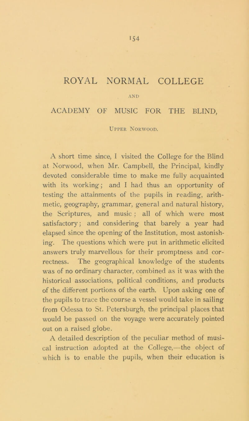 ROYAL NORMAL COLLEGE AND ACADEMY OF MUSIC FOR THE BLIND, Upper Norwood. A short time since, I visited the College for the Blind at Norwood, when Mr. Campbell, the Principal, kindly devoted considerable time to make me fully acquainted with its working; and I had thus an opportunity of testing the attainments of the pupils in reading, arith- metic, geography, grammar, general and natural history, the Scriptures, and music : all of which were most satisfactory; and considering that barely a year had elapsed since the opening of the Institution, most astonish- ing. The questions which were put in arithmetic elicited answers truly marvellous for their promptness and cor- rectness. The geographical knowledge of the students was of no ordinary character, combined as it was with the historical associations, political conditions, and products of the different portions of the earth. Upon asking one of the pupils to trace the course a vessel would take in sailing from Odessa to St. Petersburgh, the principal places that would be passed on the voyage were accurately pointed out on a raised globe. A detailed description of the peculiar method of musi- cal instruction adopted at the College,—the object of which is to enable the pupils, when their education is