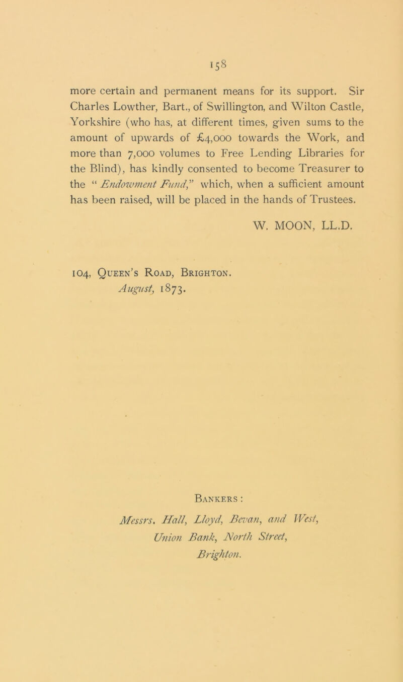 more certain and permanent means for its support. Sir Charles Lowther, Bart., of Swillington, and Wilton Castle, Yorkshire (who has, at different times, given sums to the amount of upwards of £4,000 towards the Work, and more than 7,000 volumes to Free Lending Libraries for the Blind), has kindly consented to become Treasurer to the “ Endowment Fund,v which, when a sufficient amount has been raised, will be placed in the hands of Trustees. W. MOON, LL.D. 104, Queen’s Road, Brighton. Augu st, 1873. Bankers: Messrs. Hall, Lloyd, Bevan, and West, Union Bank, North Street, Brighton.