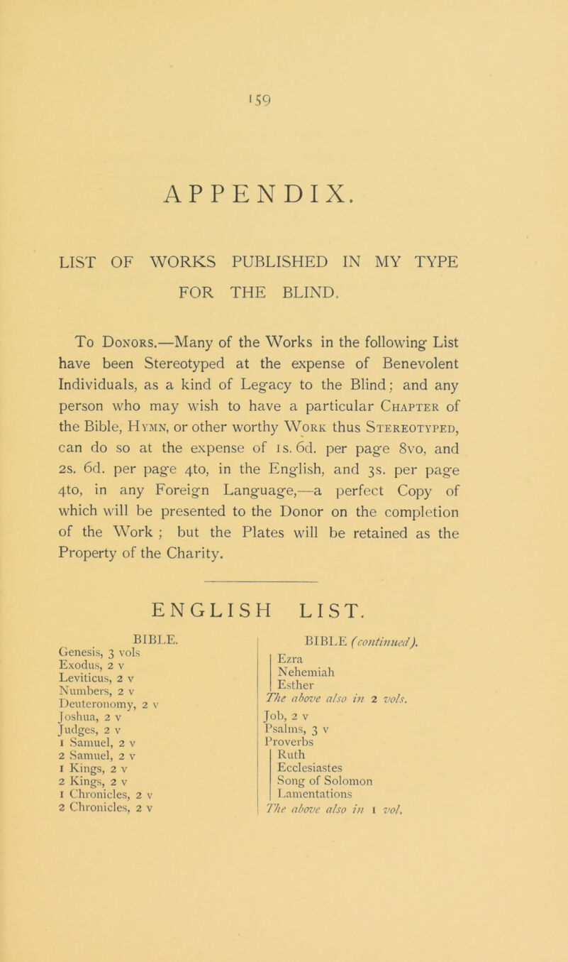 APPENDIX LIST OF WORKS PUBLISHED IN MY TYPE FOR THE BLIND, To Donors.—Many of the Works in the following List have been Stereotyped at the expense of Benevolent Individuals, as a kind of Legacy to the Blind; and any person who may wish to have a particular Chapter of the Bible, Hymn, or other worthy Work thus Stereotyped, can do so at the expense of is. 6d. per page 8vo, and 2s. 6d. per page 4to, in the English, and 3s. per page 4to, in any Foreign Language,—a perfect Copy of which will be presented to the Donor on the completion of the Work ; but the Plates will be retained as the Property of the Charity. ENGLISH LIST. BIBLE. BIBLE (continued). Genesis, 3 vols Exodus, 2 v Leviticus, 2 v Numbers, 2 v Deuteronomy, 2 v Joshua, 2 v Judges, 2 v 1 Samuel, 2 v 2 Samuel, 2 v 1 Kings, 2 v 2 Kings, 2 v 1 Chronicles, 2 v 2 Chronicles, 2 v The above also in 2 vols. Job, 2 v Psalms, 3 v Proverbs Ruth Ecclesiastes Song of Solomon Lamentations The above also in 1 vol. Ezra Nehemiah Esther