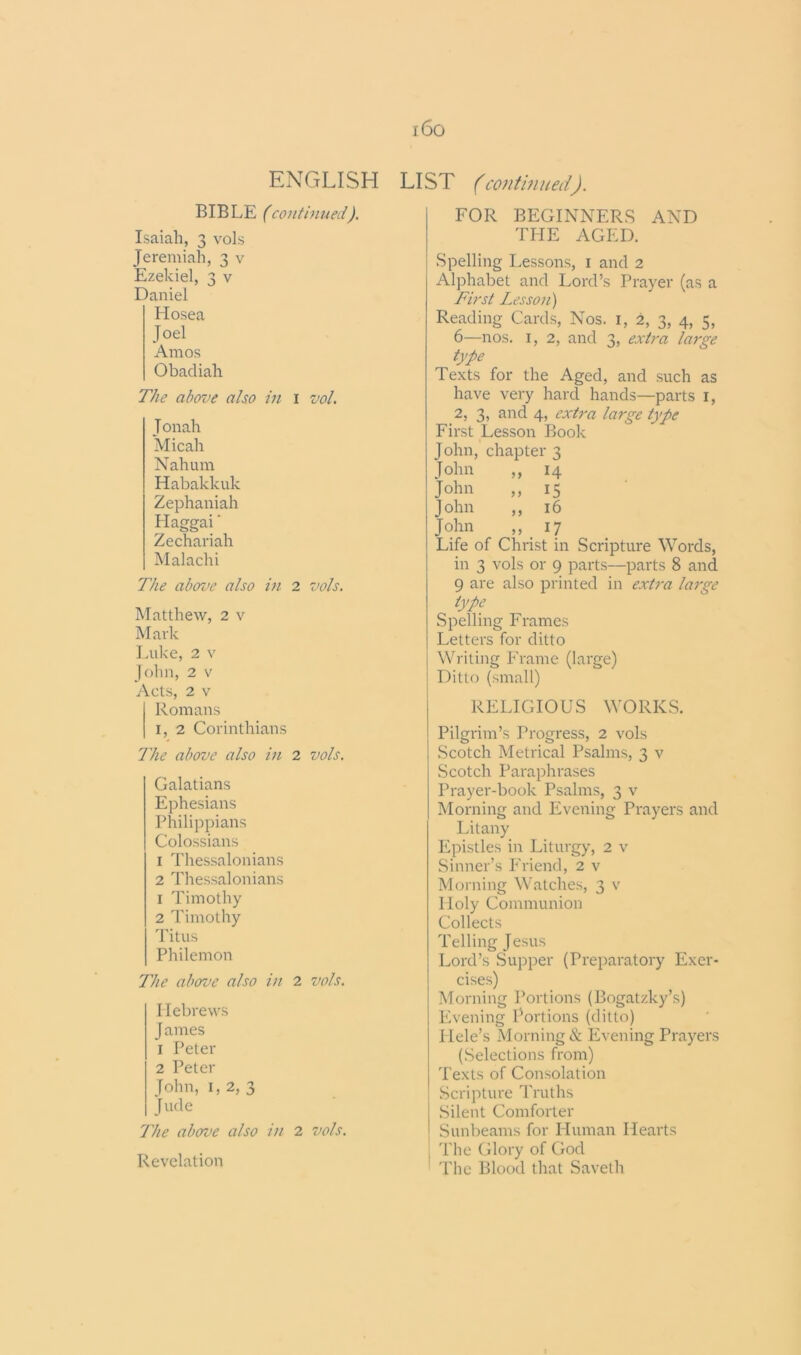 i6o LIST (continued). ENGLISH BIBLE (continued). Isaiah, 3 vols Jeremiah, 3 v Ezekiel, 3 v Daniel Hosea Joel Amos Obadiah The above also in 1 vol. Jonah Micah Nahum Habakkuk Zephaniah Haggai' Zechariah Malachi The above also in 2 vols. Matthew, 2 v Mark Luke, 2 v John, 2 v Acts, 2 v Romans I, 2 Corinthians The above also in 2 vols. Galatians Ephesians Philippians Colossians 1 Thessalonians 2 Thessalonians 1 Timothy 2 Timothy Titus Philemon The above also in 2 vols. Hebrews James 1 Peter 2 Peter John, 1, 2, 3 Jude The above also in 2 vols. Revelation FOR BEGINNERS AND THE AGED. Spelling Lessons, 1 and 2 Alphabet and Lord’s Prayer (as a First Lesson) Reading Cards, Nos. 1, 2, 3, 4, 5, 6—nos. 1, 2, and 3, extra large type Texts for the Aged, and such as have very hard hands—parts 1, 2, 3, and 4, extra large type First Lesson Book John, chapter 3 John „ 14 John ,, 15 John ,, 16 John „ 17 Life of Christ in Scripture Words, in 3 vols or 9 parts—parts 8 and 9 are also printed in extra large type Spelling Frames Letters for ditto Writing Frame (large) Ditto (small) RELIGIOUS WORKS. Pilgrim’s Progress, 2 vols Scotch Metrical Psalms, 3 v Scotch Paraphrases Prayer-book Psalms, 3 v Morning and Evening Prayers and Litany Epistles in Liturgy, 2 v Sinner’s Friend, 2 v Morning Watches, 3 v Holy Communion Collects Telling Jesus Lord’s Supper (Preparatory Exer- cises) Morning Portions (Bogatzky’s) Evening Portions (ditto) Hele’s Morning & Evening Prayers (Selections from) Texts of Consolation Scripture Truths Silent Comforter Sunbeams for Human Hearts The Glory of God The Blood that Saveth