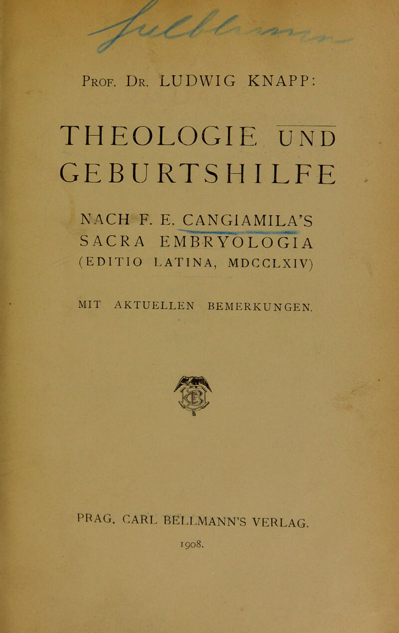 Prof. Dr. LUDWIG KNAPP: THEOLOGIE UND GEBtJRTSH I LFE NACH F. E. CANGIAMILA’S SACRA E MHRYOLOGIA (EDITIO L AT INA, MDCCLX1V) MIT AKTUELLEN BEMERKUNGEN. PRAG. CARL BELLMANN’S VERLAG. igo8.