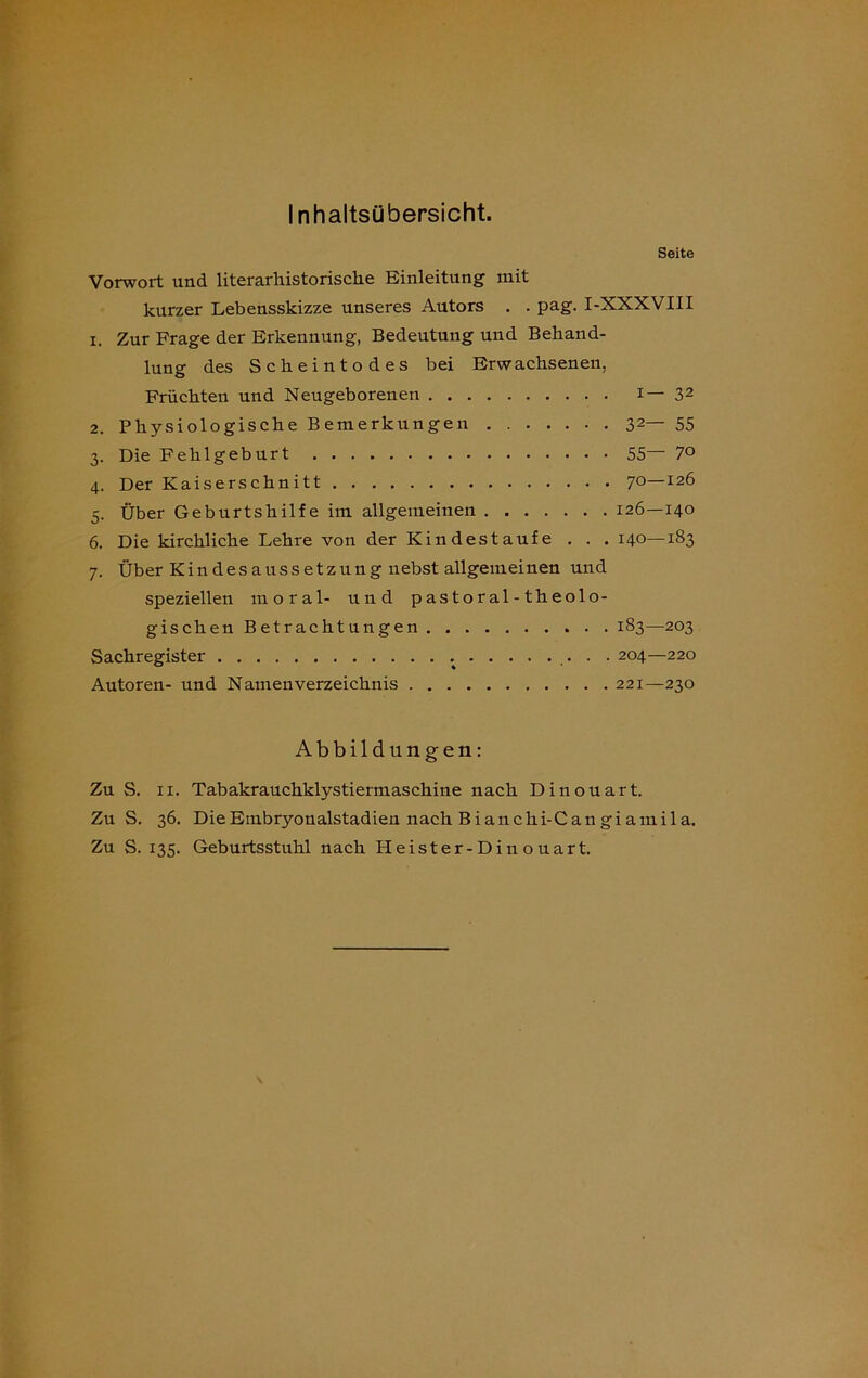 Inhaltsübersicht. Seite Vorwort und literarhistorische Einleitung mit kurzer Lebensskizze unseres Autors . . pag. I-XXXVIII x. Zur Frage der Erkennung, Bedeutung und Behand- lung des Scheintodes bei Erwachsenen, Früchten und Neugeborenen i— 32 Physiologische Bemerkungen 32— 55 Die Fehlgeburt 55 7° Der Kaiserschnitt 7°—I2^ Über Geburtshilfe im allgemeinen 126—140 Die kirchliche Lehre von der Kindestaufe . . . 140—183 Über Kindesaussetzung nebst allgemeinen und speziellen moral- und pastoral-theolo- gischen Betrachtungen 183—203 Sachregister . . 204—220 Autoren- und Namenverzeichnis 221—230 Abbildungen: Zu S. ix. Tabakrauchklystiermaschine nach Dinouart. Zu S. 36. Die Embryonalstadien nach Bi an chi-C an gi am ila. Zu S. 135. Geburtsstuhl nach Heister-Din ouart.