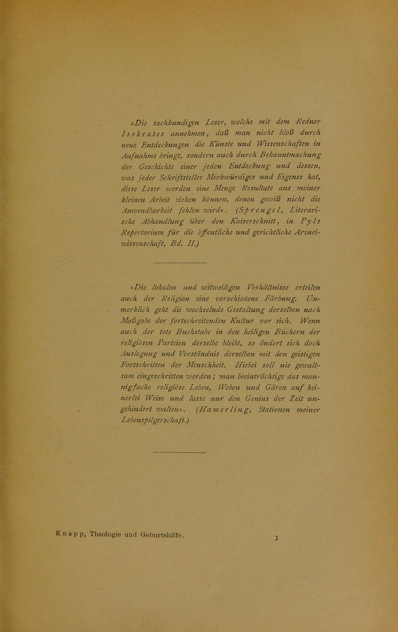 r,Die sachkundigen Leser, welche mit dem Redner 1s okrates annehmen, daß man nicht bloß durch neue Entdeckungen die Künste und Wissenschaften in Aufnahme bringt, sondern auch durch Bekanntmachung der Geschichte einer jeden Entdeckung und dessen, was jeder Schriftsteller Merkwürdiges und Eigenes hat, diese I.eser werden eine Menge Resultate aus meiner kleinen Arbeit ziehen können, denen gewiß nicht die Anwendbarkeit fehlen wird«. (Sprengel, Literari- sche Abhandlung über den Kaiserschnitt, in Pyls Repertorium für die öffentliche und gerichtliche Arznei- wissenschaft, Bd. II.) »Die lokalen und zeitweiligen Verhältnisse erteilen auch der Religion eine verschiedene Färbung. Un- merklich geht die wechselnde Gestaltung derselben nach Maßgabe der fortschreitenden Kultur vor sich. Wenn auch der tote Buchstabe in den heiligen Büchern der religiösen Parteien derselbe bleibt, so ändert sich doch Auslegung und Verständnis derselben mit den geistigen Fortschritten der Menschheit. Hiebei soll nie gewalt- sam eingeschritten iverden; inan beeinträchtige das man- nigfache religiöse I.eben, Weben und Gären auf kei- nerlei Weise und lasse nur den Genius der Zeit un- gehindert walten«. (Hamerling, Stationen meiner I.ebenspilger schuft.) p p, Theologie und Geburtshilfe.