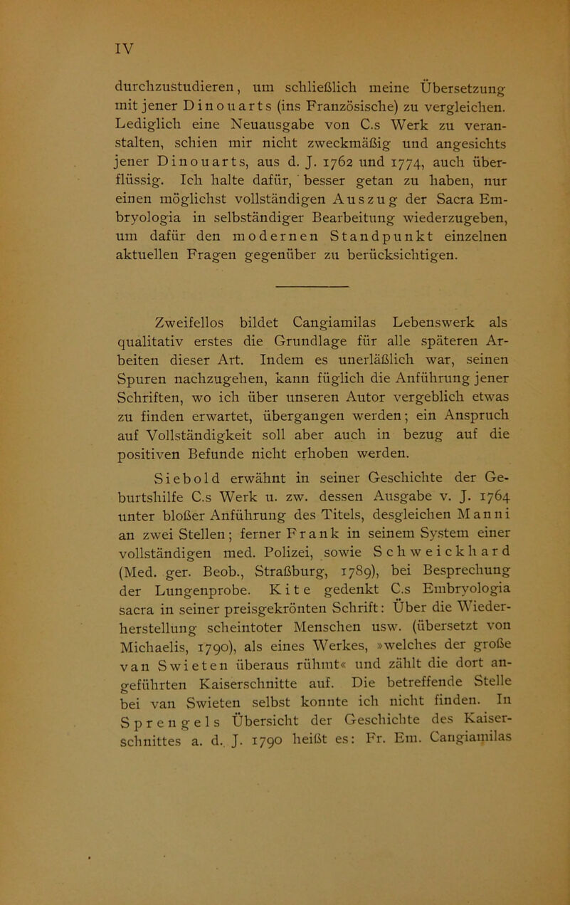 durchzustudieren, um schließlich meine Übersetzung mit jener Dinouarts (ins Französische) zu vergleichen. Lediglich eine Neuausgabe von C.s Werk zu veran- stalten, schien mir nicht zweckmäßig und angesichts jener Dinouarts, aus d. J. 1762 und 1774, auch über- flüssig. Ich halte dafür, besser getan zu haben, nur einen möglichst vollständigen Auszug der Sacra Em- bryologia in selbständiger Bearbeitung wiederzugeben, um dafür den modernen Standpunkt einzelnen aktuellen Fragen gegenüber zu berücksichtigen. Zweifellos bildet Cangiamilas Lebenswerk als qualitativ erstes die Grundlage für alle späteren Ar- beiten dieser Art. Indem es unerläßlich war, seinen Spuren nachzugehen, kann füglich die Anführung jener Schriften, wo ich über unseren Autor vergeblich etwas zu finden erwartet, übergangen werden; ein Anspruch auf Vollständigkeit soll aber auch in bezug auf die positiven Befunde nicht erhoben werden. Sieb old erwähnt in seiner Geschichte der Ge- burtshilfe C.s Werk u. zw. dessen Ausgabe v. J. 1764 unter bloßer Anführung des Titels, desgleichen Manni an zwei Stellen; ferner Frank in seinem System einer vollständigen med. Polizei, sowie Schweickhard (Med. ger. Beob., Straßburg, 1789), bei Besprechung der Lungenprobe. K i t e gedenkt C.s Embryologia sacra in seiner preisgekrönten Schrift: Über die Wieder- herstellung scheintoter Menschen usw. (übersetzt von Michaelis, 1790), als eines Werkes, »welches der große van Swieten überaus rühmt« und zählt die dort an- geführten Kaiserschnitte auf. Die betreffende Stelle bei van Swieten selbst konnte ich nicht finden. In Sprengels Übersicht der Geschichte des Kaiser- schnittes a. d. J. 1790 heißt es: Fr. Em. Cangiamilas