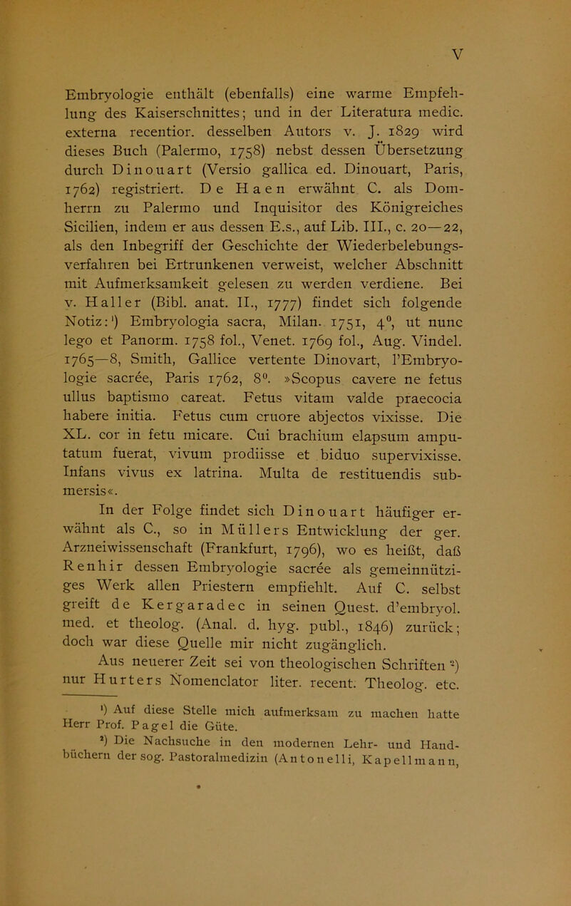 Embryologie enthält (ebenfalls) eine warme Empfeh- lung des Kaiserschnittes; und in der Literatura medic. externa recentior. desselben Autors v. J. 1829 wird dieses Buch (Palermo, 1758) nebst dessen Übersetzung durch Dinouart (Versio gallica ed. Dinouart, Paris, 1762) registriert. De Haen erwähnt C. als Dom- herrn zu Palermo und Inquisitor des Königreiches Sicilien, indem er aus dessen E.s., auf Lib. III., c. 20—22, als den Inbegriff der Geschichte der Wiederbelebungs- verfahren bei Ertrunkenen verweist, welcher Abschnitt mit Aufmerksamkeit gelesen zu werden verdiene. Bei v. Haller (Bibi. anat. II., 1777) findet sich folgende Notiz:') Embryologia sacra, Milan. 1751, 40, ut nunc lego et Panorm. 1758 fol., Venet. 1769 fol., Aug. Vindel. 1765—8, Smith, Gallice vertente Dinovart, l’Embryo- logie sacree, Paris 1762, 8°. »Scopus cavere ne fetus ullus baptismo careat. Fetus vitam valde praecocia habere initia. F'etus cum cruore abjectos vixisse. Die XL. cor in fetu micare. Cui brachium elapsum ampu- tatum fuerat, vivum prodiisse et biduo supervixisse. Infans vivus ex latrina. Multa de restituendis sub- mersis«. In der Folge findet sich Dinouart häufiger er- wähnt als C., so in Müllers Entwicklung der ger. Arzneiwissenschaft (Frankfurt, 1796), wo es heißt, daß Renhir dessen Embryologie sacree als gemeinnützi- ges Werk allen Priestern empfiehlt. Auf C. selbst greift de Kergaradec in seinen Quest. d’embryol. med. et theolog. (Anal. d. hyg. publ., 1846) zurück; doch war diese Quelle mir nicht zugänglich. Aus neuerer Zeit sei von theologischen Schriften -) nur Hurters Nomenclator liter. recent. Theolog. etc. ') Auf diese Stelle mich aufmerksam zu machen hatte Herr Prof. Pagel die Güte. *) Die Nachsuche in den modernen Lehr- und Hand- büchern der sog. Pastoralmedizin (An ton eili, Kapellmann,