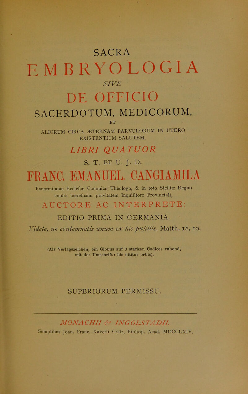 SACRA EM BRYOLOGI A SIVE DE OFFICIO SACERDOTUM, MEDICORUM, ET ALIORUM CIRCA /ETERNAM PARVULORUM IN UTERO EXISTENTIUM SALUTEM. LI BR! QUATUOR S. T. ET U. J. D. FRANC. EMANUEL. CANGIAMILA Panormitanae Ecclefias Canonico Theologo, & in toto Sicilise Regno contra hsereticam pravitatem Inquilitore Provinciali, AUCTORE AC INTERPRETE: EDITIO PRIMA IN GERMANIA. Videte, ne contemnatis nnum ex his pußllis, Matth. 18. io. (Als Verlagszeichen, ein Globus auf 3 starken Codices ruhend, mit der Umschrift: his nititur orbis). SUPERIORUM PERMISSU. MONA CH 11 <5r TNG OLSTA DII. Snmptibus Joan. Franc. Xaverii Crätz, Bibliop. Acad. MDCCLXIV.